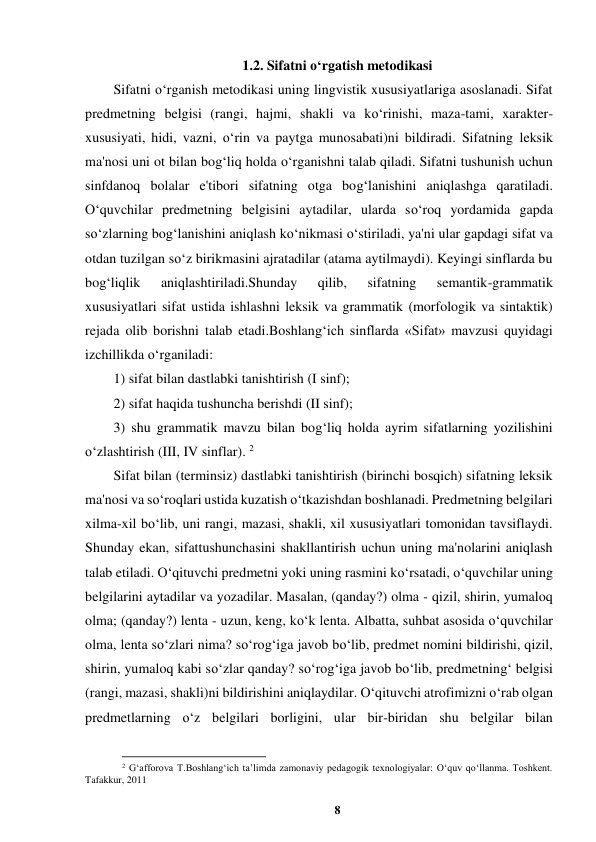8 
 
1.2. Sifatni o‘rgatish metodikasi 
Sifatni o‘rganish metodikasi uning lingvistik xususiyatlariga asoslanadi. Sifat 
predmetning belgisi (rangi, hajmi, shakli va ko‘rinishi, maza-tami, xarakter- 
xususiyati, hidi, vazni, o‘rin va paytga munosabati)ni bildiradi. Sifatning leksik 
ma'nosi uni ot bilan bog‘liq holda o‘rganishni talab qiladi. Sifatni tushunish uchun 
sinfdanoq bolalar e'tibori sifatning otga bog‘lanishini aniqlashga qaratiladi. 
O‘quvchilar predmetning belgisini aytadilar, ularda so‘roq yordamida gapda 
so‘zlarning bog‘lanishini aniqlash ko‘nikmasi o‘stiriladi, ya'ni ular gapdagi sifat va 
otdan tuzilgan so‘z birikmasini ajratadilar (atama aytilmaydi). Keyingi sinflarda bu 
bog‘liqlik 
aniqlashtiriladi.Shunday 
qilib, 
sifatning 
semantik-grammatik 
xususiyatlari sifat ustida ishlashni leksik va grammatik (morfologik va sintaktik) 
rejada olib borishni talab etadi.Boshlang‘ich sinflarda «Sifat» mavzusi quyidagi 
izchillikda o‘rganiladi:  
1) sifat bilan dastlabki tanishtirish (I sinf);  
2) sifat haqida tushuncha berishdi (II sinf);  
3) shu grammatik mavzu bilan bog‘liq holda ayrim sifatlarning yozilishini 
o‘zlashtirish (III, IV sinflar). 2 
Sifat bilan (terminsiz) dastlabki tanishtirish (birinchi bosqich) sifatning leksik 
ma'nosi va so‘roqlari ustida kuzatish o‘tkazishdan boshlanadi. Predmetning belgilari 
xilma-xil bo‘lib, uni rangi, mazasi, shakli, xil xususiyatlari tomonidan tavsiflaydi. 
Shunday ekan, sifattushunchasini shakllantirish uchun uning ma'nolarini aniqlash 
talab etiladi. O‘qituvchi predmetni yoki uning rasmini ko‘rsatadi, o‘quvchilar uning 
belgilarini aytadilar va yozadilar. Masalan, (qanday?) olma - qizil, shirin, yumaloq 
olma; (qanday?) lenta - uzun, keng, ko‘k lenta. Albatta, suhbat asosida o‘quvchilar 
olma, lenta so‘zlari nima? so‘rog‘iga javob bo‘lib, predmet nomini bildirishi, qizil, 
shirin, yumaloq kabi so‘zlar qanday? so‘rog‘iga javob bo‘lib, predmetning‘ belgisi 
(rangi, mazasi, shakli)ni bildirishini aniqlaydilar. O‘qituvchi atrofimizni o‘rab olgan 
predmetlarning o‘z belgilari borligini, ular bir-biridan shu belgilar bilan 
                                                          
 
2 G‘afforova T.Boshlang‘ich ta’limda zamonaviy pedagogik texnologiyalar: O‘quv qo‘llanma. Toshkent. 
Tafakkur, 2011 
