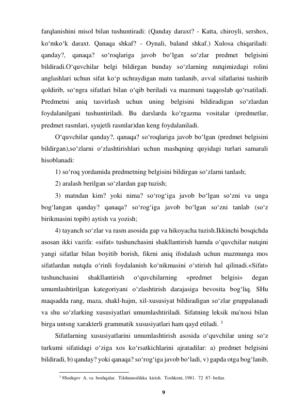 9 
 
farqlanishini misol bilan tushuntiradi: (Qanday daraxt? - Katta, chiroyli, sershox, 
ko‘mko‘k daraxt. Qanaqa shkaf? - Oynali, baland shkaf.) Xulosa chiqariladi: 
qanday?, qanaqa? so‘roqlariga javob bo‘lgan so‘zlar predmet belgisini 
bildiradi.O‘quvchilar belgi bildirgan bunday so‘zlarning nutqimizdagi rolini 
anglashlari uchun sifat ko‘p uchraydigan matn tanlanib, avval sifatlarini tushirib 
qoldirib, so‘ngra sifatlari bilan o‘qib beriladi va mazmuni taqqoslab qo‘rsatiladi. 
Predmetni aniq tasvirlash uchun uning belgisini bildiradigan so‘zlardan 
foydalanilgani tushuntiriladi. Bu darslarda ko‘rgazma vositalar (predmetlar, 
predmet rasmlari, syujetli rasmlar)dan keng foydalaniladi.  
O‘quvchilar qanday?, qanaqa? so‘roqlariga javob bo‘lgan (predmet belgisini 
bildirgan),so‘zlarni o‘zlashtirishlari uchun mashqning quyidagi turlari samarali 
hisoblanadi:  
1) so‘roq yordamida predmetning belgisini bildirgan so‘zlarni tanlash;  
2) aralash berilgan so‘zlardan gap tuzish;  
3) matndan kim? yoki nima? so‘rog‘iga javob bo‘lgan so‘zni va unga 
bog‘langan qanday? qanaqa? so‘rog‘iga javob bo‘lgan so‘zni tanlab (so‘z 
birikmasini topib) aytish va yozish;  
4) tayanch so‘zlar va rasm asosida gap va hikoyacha tuzish.Ikkinchi bosqichda 
asosan ikki vazifa: «sifat» tushunchasini shakllantirish hamda o‘quvchilar nutqini 
yangi sifatlar bilan boyitib borish, fikrni aniq ifodalash uchun mazmunga mos 
sifatlardan nutqda o‘rinli foydalanish ko‘nikmasini o‘stirish hal qilinadi.«Sifat» 
tushunchasini 
shakllantirish 
o‘quvchilarning 
«predmet 
belgisi» 
degan 
umumlashtirilgan kategoriyani o‘zlashtirish darajasiga bevosita bog‘liq. SHu 
maqsadda rang, maza, shakl-hajm, xil-xususiyat bildiradigan so‘zlar gruppalanadi 
va shu so‘zlarking xususiyatlari umumlashtiriladi. Sifatning leksik ma'nosi bilan 
birga untsng xarakterli grammatik xususiyatlari ham qayd etiladi. 3 
Sifatlarning xususiyatlarini umumlashtirish asosida o‘quvchilar uning so‘z 
turkumi sifatidagi o‘ziga xos ko‘rsatkichlarini ajratadilar: a) predmet belgisini 
bildiradi, b) qanday? yoki qanaqa? so‘rog‘iga javob bo‘ladi, v) gapda otga bog‘lanib, 
                                                          
 
3 9Sodiqov  A. va  boshqalar.  Tilshunoslikka  kirish.  Toshkent, 1981.  72  87- betlar. 
