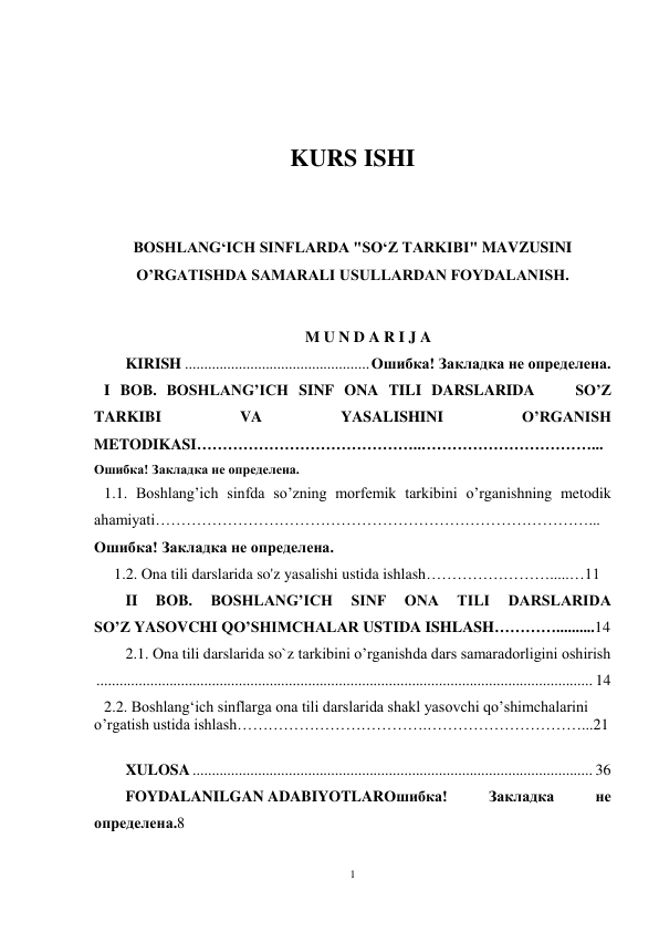 1 
 
 
 
 
KURS ISHI 
 
 
BOSHLANGʻICH SINFLARDA "SOʻZ TARKIBI" MAVZUSINI 
O’RGATISHDA SAMARALI USULLARDAN FOYDALANISH. 
 
 
M U N D A R I J A  
KIRISH ................................................ Ошибка! Закладка не определена. 
   I BOB. BOSHLANG’ICH SINF ONA TILI DARSLARIDA    SO’Z 
TARKIBI 
VA 
YASALISHINI 
O’RGANISH 
METODIKASI……………………………………..……………………………...
Ошибка! Закладка не определена. 
   1.1. Boshlang’ich sinfda so’zning morfemik tarkibini o’rganishning metodik 
ahamiyati…………………………………………………………………………...
Ошибка! Закладка не определена. 
  1.2. Ona tili darslarida so'z yasalishi ustida ishlash…………………….....…11 
II 
BOB. 
BOSHLANG’ICH 
SINF 
ONA 
TILI 
DARSLARIDA 
SO’Z YASOVCHI QO’SHIMCHALAR USTIDA ISHLASH…………..........14 
2.1. Ona tili darslarida so`z tarkibini o’rganishda dars samaradorligini oshirish
 ................................................................................................................................. 14 
   2.2. Boshlangʻich sinflarga ona tili darslarida shakl yasovchi qo’shimchalarini 
o’rgatish ustida ishlash……………………………….…………………………...21 
 
XULOSA ........................................................................................................ 36 
FOYDALANILGAN ADABIYOTLARОшибка! 
Закладка 
не 
определена.8 
 
