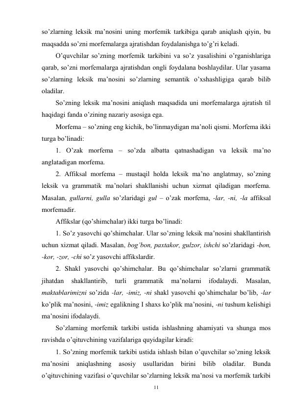 11 
 
so’zlarning leksik ma’nosini uning morfemik tarkibiga qarab aniqlash qiyin, bu 
maqsadda so’zni morfemalarga ajratishdan foydalanishga to’g’ri keladi. 
O’quvchilar so’zning morfemik tarkibini va so’z yasalishini o’rganishlariga 
qarab, so’zni morfemalarga ajratishdan ongli foydalana boshlaydilar. Ular yasama 
so’zlarning leksik ma’nosini so’zlarning semantik o’xshashligiga qarab bilib 
oladilar. 
So’zning leksik ma’nosini aniqlash maqsadida uni morfemalarga ajratish til 
haqidagi fanda o’zining nazariy asosiga ega. 
Morfema – so’zning eng kichik, bo’linmaydigan ma’noli qismi. Morfema ikki 
turga bo’linadi:  
1. O’zak morfema – so’zda albatta qatnashadigan va leksik ma’no 
anglatadigan morfema. 
2. Affiksal morfema – mustaqil holda leksik ma’no anglatmay, so’zning 
leksik va grammatik ma’nolari shakllanishi uchun xizmat qiladigan morfema. 
Masalan, gullarni, gulla so’zlaridagi gul – o’zak morfema, -lar, -ni, -la affiksal 
morfemadir. 
Affikslar (qo’shimchalar) ikki turga bo’linadi:  
1. So’z yasovchi qo’shimchalar. Ular so’zning leksik ma’nosini shakllantirish 
uchun xizmat qiladi. Masalan, bog’bon, paxtakor, gulzor, ishchi so’zlaridagi -bon, 
-kor, -zor, -chi so’z yasovchi affikslardir.  
2. Shakl yasovchi qo’shimchalar. Bu qo’shimchalar so’zlarni grammatik 
jihatdan 
shakllantirib, 
turli 
grammatik 
ma’nolarni 
ifodalaydi. 
Masalan, 
maktablarimizni so’zida -lar, -imiz, -ni shakl yasovchi qo’shimchalar bo’lib, -lar 
ko’plik ma’nosini, -imiz egalikning I shaxs ko’plik ma’nosini, -ni tushum kelishigi 
ma’nosini ifodalaydi. 
So’zlarning morfemik tarkibi ustida ishlashning ahamiyati va shunga mos 
ravishda o’qituvchining vazifalariga quyidagilar kiradi: 
1. So’zning morfemik tarkibi ustida ishlash bilan o’quvchilar so’zning leksik 
ma’nosini aniqlashning 
asosiy 
usullaridan birini 
bilib 
oladilar. 
Bunda 
o’qituvchining vazifasi o’quvchilar so’zlarning leksik ma’nosi va morfemik tarkibi 
