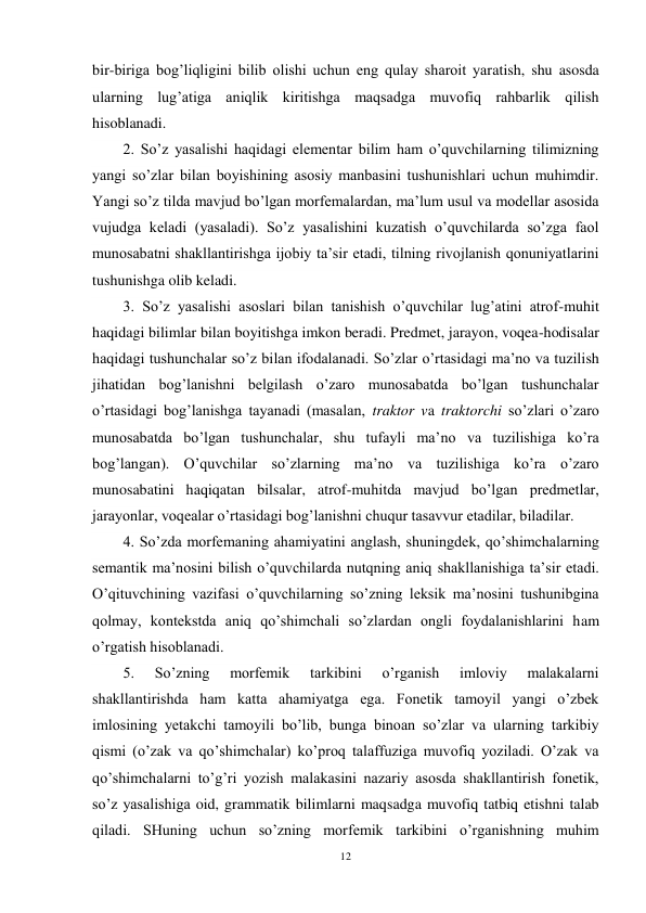 12 
 
bir-biriga bog’liqligini bilib olishi uchun eng qulay sharoit yaratish, shu asosda 
ularning lug’atiga aniqlik kiritishga maqsadga muvofiq rahbarlik qilish 
hisoblanadi. 
2. So’z yasalishi haqidagi elementar bilim ham o’quvchilarning tilimizning 
yangi so’zlar bilan boyishining asosiy manbasini tushunishlari uchun muhimdir. 
Yangi so’z tilda mavjud bo’lgan morfemalardan, ma’lum usul va modellar asosida 
vujudga keladi (yasaladi). So’z yasalishini kuzatish o’quvchilarda so’zga faol 
munosabatni shakllantirishga ijobiy ta’sir etadi, tilning rivojlanish qonuniyatlarini 
tushunishga olib keladi. 
3. So’z yasalishi asoslari bilan tanishish o’quvchilar lug’atini atrof-muhit 
haqidagi bilimlar bilan boyitishga imkon beradi. Predmet, jarayon, voqea-hodisalar 
haqidagi tushunchalar so’z bilan ifodalanadi. So’zlar o’rtasidagi ma’no va tuzilish 
jihatidan bog’lanishni belgilash o’zaro munosabatda bo’lgan tushunchalar 
o’rtasidagi bog’lanishga tayanadi (masalan, traktor va traktorchi so’zlari o’zaro 
munosabatda bo’lgan tushunchalar, shu tufayli ma’no va tuzilishiga ko’ra 
bog’langan). O’quvchilar so’zlarning ma’no va tuzilishiga ko’ra o’zaro 
munosabatini haqiqatan bilsalar, atrof-muhitda mavjud bo’lgan predmetlar, 
jarayonlar, voqealar o’rtasidagi bog’lanishni chuqur tasavvur etadilar, biladilar. 
4. So’zda morfemaning ahamiyatini anglash, shuningdek, qo’shimchalarning 
semantik ma’nosini bilish o’quvchilarda nutqning aniq shakllanishiga ta’sir etadi. 
O’qituvchining vazifasi o’quvchilarning so’zning leksik ma’nosini tushunibgina 
qolmay, kontekstda aniq qo’shimchali so’zlardan ongli foydalanishlarini ham 
o’rgatish hisoblanadi. 
5. 
So’zning 
morfemik 
tarkibini 
o’rganish 
imloviy 
malakalarni 
shakllantirishda ham katta ahamiyatga ega. Fonetik tamoyil yangi o’zbek 
imlosining yetakchi tamoyili bo’lib, bunga binoan so’zlar va ularning tarkibiy 
qismi (o’zak va qo’shimchalar) ko’proq talaffuziga muvofiq yoziladi. O’zak va 
qo’shimchalarni to’g’ri yozish malakasini nazariy asosda shakllantirish fonetik, 
so’z yasalishiga oid, grammatik bilimlarni maqsadga muvofiq tatbiq etishni talab 
qiladi. SHuning uchun so’zning morfemik tarkibini o’rganishning muhim 
