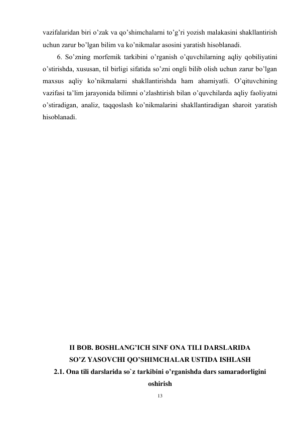 13 
 
vazifalaridan biri o’zak va qo’shimchalarni to’g’ri yozish malakasini shakllantirish 
uchun zarur bo’lgan bilim va ko’nikmalar asosini yaratish hisoblanadi. 
6. So’zning morfemik tarkibini o’rganish o’quvchilarning aqliy qobiliyatini 
o’stirishda, xususan, til birligi sifatida so’zni ongli bilib olish uchun zarur bo’lgan 
maxsus aqliy ko’nikmalarni shakllantirishda ham ahamiyatli. O’qituvchining 
vazifasi ta’lim jarayonida bilimni o’zlashtirish bilan o’quvchilarda aqliy faoliyatni 
o’stiradigan, analiz, taqqoslash ko’nikmalarini shakllantiradigan sharoit yaratish 
hisoblanadi. 
 
 
 
 
 
 
  
 
 
 
 
 
 
 
 
 
 
 
II BOB. BOSHLANG’ICH SINF ONA TILI DARSLARIDA 
SO’Z YASOVCHI QO’SHIMCHALAR USTIDA ISHLASH 
2.1. Ona tili darslarida so`z tarkibini o’rganishda dars samaradorligini 
oshirish  
