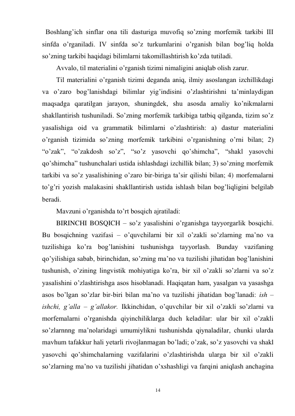 14 
 
  Boshlang’ich sinflar ona tili dasturiga muvofiq so’zning morfemik tarkibi III 
sinfda o’rganiladi. IV sinfda so’z turkumlarini o’rganish bilan bog’liq holda 
so’zning tarkibi haqidagi bilimlarni takomillashtirish ko’zda tutiladi. 
Avvalo, til materialini o’rganish tizimi nimaligini aniqlab olish zarur. 
Til materialini o’rganish tizimi deganda aniq, ilmiy asoslangan izchillikdagi 
va o’zaro bog’lanishdagi bilimlar yig’indisini o’zlashtirishni ta’minlaydigan 
maqsadga qaratilgan jarayon, shuningdek, shu asosda amaliy ko’nikmalarni 
shakllantirish tushuniladi. So’zning morfemik tarkibiga tatbiq qilganda, tizim so’z 
yasalishiga oid va grammatik bilimlarni o’zlashtirish: a) dastur materialini 
o’rganish tizimida so’zning morfemik tarkibini o’rganishning o’rni bilan; 2) 
“o’zak”, “o’zakdosh so’z”, “so’z yasovchi qo’shimcha”, “shakl yasovchi 
qo’shimcha” tushunchalari ustida ishlashdagi izchillik bilan; 3) so’zning morfemik 
tarkibi va so’z yasalishining o’zaro bir-biriga ta’sir qilishi bilan; 4) morfemalarni 
to’g’ri yozish malakasini shakllantirish ustida ishlash bilan bog’liqligini belgilab 
beradi. 
Mavzuni o’rganishda to’rt bosqich ajratiladi: 
BIRINCHI BOSQICH – so’z yasalishini o’rganishga tayyorgarlik bosqichi. 
Bu bosqichning vazifasi – o’quvchilarni bir xil o’zakli so’zlarning ma’no va 
tuzilishiga ko’ra bog’lanishini tushunishga tayyorlash. Bunday vazifaning 
qo’yilishiga sabab, birinchidan, so’zning ma’no va tuzilishi jihatidan bog’lanishini 
tushunish, o’zining lingvistik mohiyatiga ko’ra, bir xil o’zakli so’zlarni va so’z 
yasalishini o’zlashtirishga asos hisoblanadi. Haqiqatan ham, yasalgan va yasashga 
asos bo’lgan so’zlar bir-biri bilan ma’no va tuzilishi jihatidan bog’lanadi: ish – 
ishchi, g’alla – g’allakor. Ikkinchidan, o’quvchilar bir xil o’zakli so’zlarni va 
morfemalarni o’rganishda qiyinchiliklarga duch keladilar: ular bir xil o’zakli 
so’zlarnnng ma’nolaridagi umumiylikni tushunishda qiynaladilar, chunki ularda 
mavhum tafakkur hali yetarli rivojlanmagan bo’ladi; o’zak, so’z yasovchi va shakl 
yasovchi qo’shimchalarning vazifalarini o’zlashtirishda ularga bir xil o’zakli 
so’zlarning ma’no va tuzilishi jihatidan o’xshashligi va farqini aniqlash anchagina 
