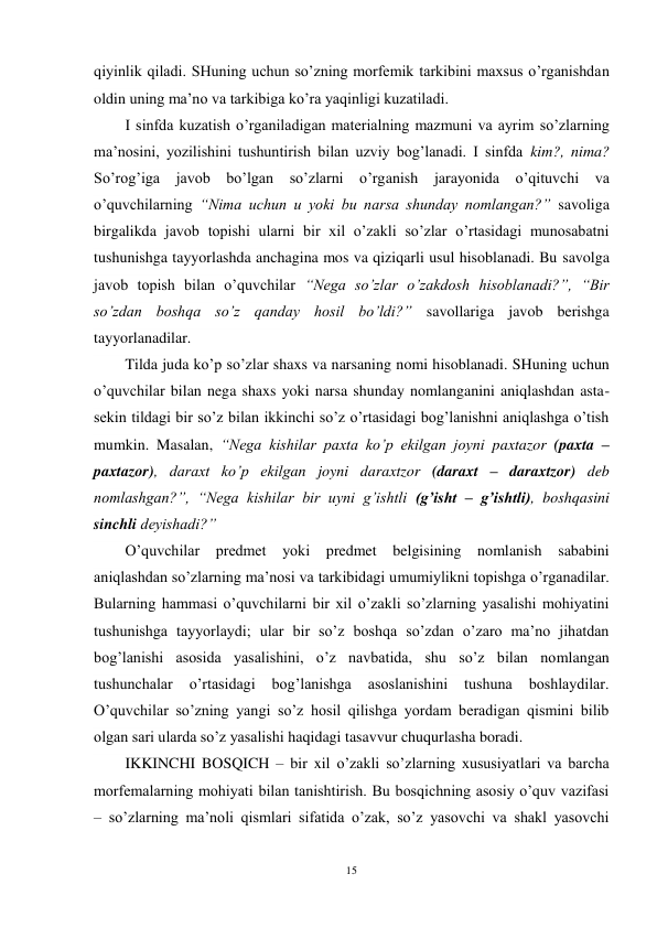 15 
 
qiyinlik qiladi. SHuning uchun so’zning morfemik tarkibini maxsus o’rganishdan 
oldin uning ma’no va tarkibiga ko’ra yaqinligi kuzatiladi. 
I sinfda kuzatish o’rganiladigan materialning mazmuni va ayrim so’zlarning 
ma’nosini, yozilishini tushuntirish bilan uzviy bog’lanadi. I sinfda kim?, nima? 
So’rog’iga javob bo’lgan so’zlarni o’rganish jarayonida o’qituvchi va 
o’quvchilarning “Nima uchun u yoki bu narsa shunday nomlangan?” savoliga 
birgalikda javob topishi ularni bir xil o’zakli so’zlar o’rtasidagi munosabatni 
tushunishga tayyorlashda anchagina mos va qiziqarli usul hisoblanadi. Bu savolga 
javob topish bilan o’quvchilar “Nega so’zlar o’zakdosh hisoblanadi?”, “Bir 
so’zdan boshqa so’z qanday hosil bo’ldi?” savollariga javob berishga 
tayyorlanadilar. 
Tilda juda ko’p so’zlar shaxs va narsaning nomi hisoblanadi. SHuning uchun 
o’quvchilar bilan nega shaxs yoki narsa shunday nomlanganini aniqlashdan asta-
sekin tildagi bir so’z bilan ikkinchi so’z o’rtasidagi bog’lanishni aniqlashga o’tish 
mumkin. Masalan, “Nega kishilar paxta ko’p ekilgan joyni paxtazor (paxta – 
paxtazor), daraxt ko’p ekilgan joyni daraxtzor (daraxt – daraxtzor) deb 
nomlashgan?”, “Nega kishilar bir uyni g’ishtli (g’isht – g’ishtli), boshqasini 
sinchli deyishadi?”  
O’quvchilar predmet yoki predmet belgisining nomlanish sababini 
aniqlashdan so’zlarning ma’nosi va tarkibidagi umumiylikni topishga o’rganadilar. 
Bularning hammasi o’quvchilarni bir xil o’zakli so’zlarning yasalishi mohiyatini 
tushunishga tayyorlaydi; ular bir so’z boshqa so’zdan o’zaro ma’no jihatdan 
bog’lanishi asosida yasalishini, o’z navbatida, shu so’z bilan nomlangan 
tushunchalar 
o’rtasidagi 
bog’lanishga 
asoslanishini 
tushuna 
boshlaydilar. 
O’quvchilar so’zning yangi so’z hosil qilishga yordam beradigan qismini bilib 
olgan sari ularda so’z yasalishi haqidagi tasavvur chuqurlasha boradi. 
IKKINCHI BOSQICH – bir xil o’zakli so’zlarning xususiyatlari va barcha 
morfemalarning mohiyati bilan tanishtirish. Bu bosqichning asosiy o’quv vazifasi 
– so’zlarning ma’noli qismlari sifatida o’zak, so’z yasovchi va shakl yasovchi 

