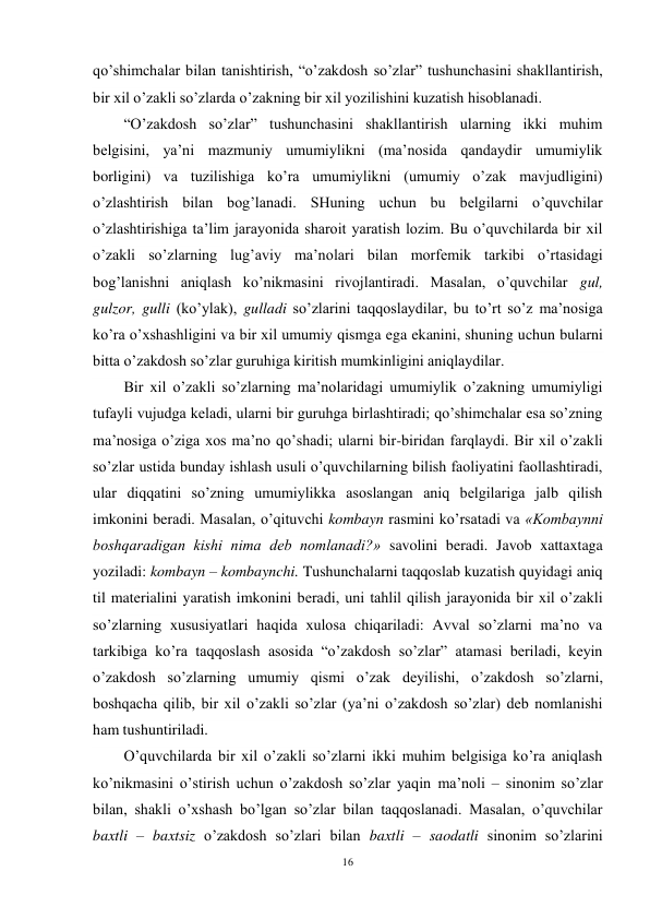 16 
 
qo’shimchalar bilan tanishtirish, “o’zakdosh so’zlar” tushunchasini shakllantirish, 
bir xil o’zakli so’zlarda o’zakning bir xil yozilishini kuzatish hisoblanadi. 
“O’zakdosh so’zlar” tushunchasini shakllantirish ularning ikki muhim 
belgisini, ya’ni mazmuniy umumiylikni (ma’nosida qandaydir umumiylik 
borligini) va tuzilishiga ko’ra umumiylikni (umumiy o’zak mavjudligini) 
o’zlashtirish bilan bog’lanadi. SHuning uchun bu belgilarni o’quvchilar 
o’zlashtirishiga ta’lim jarayonida sharoit yaratish lozim. Bu o’quvchilarda bir xil 
o’zakli so’zlarning lug’aviy ma’nolari bilan morfemik tarkibi o’rtasidagi 
bog’lanishni aniqlash ko’nikmasini rivojlantiradi. Masalan, o’quvchilar gul, 
gulzor, gulli (ko’ylak), gulladi so’zlarini taqqoslaydilar, bu to’rt so’z ma’nosiga 
ko’ra o’xshashligini va bir xil umumiy qismga ega ekanini, shuning uchun bularni 
bitta o’zakdosh so’zlar guruhiga kiritish mumkinligini aniqlaydilar. 
Bir xil o’zakli so’zlarning ma’nolaridagi umumiylik o’zakning umumiyligi 
tufayli vujudga keladi, ularni bir guruhga birlashtiradi; qo’shimchalar esa so’zning 
ma’nosiga o’ziga xos ma’no qo’shadi; ularni bir-biridan farqlaydi. Bir xil o’zakli 
so’zlar ustida bunday ishlash usuli o’quvchilarning bilish faoliyatini faollashtiradi, 
ular diqqatini so’zning umumiylikka asoslangan aniq belgilariga jalb qilish 
imkonini beradi. Masalan, o’qituvchi kombayn rasmini ko’rsatadi va «Kombaynni 
boshqaradigan kishi nima deb nomlanadi?» savolini beradi. Javob xattaxtaga 
yoziladi: kombayn – kombaynchi. Tushunchalarni taqqoslab kuzatish quyidagi aniq 
til materialini yaratish imkonini beradi, uni tahlil qilish jarayonida bir xil o’zakli 
so’zlarning xususiyatlari haqida xulosa chiqariladi: Avval so’zlarni ma’no va 
tarkibiga ko’ra taqqoslash asosida “o’zakdosh so’zlar” atamasi beriladi, keyin 
o’zakdosh so’zlarning umumiy qismi o’zak deyilishi, o’zakdosh so’zlarni, 
boshqacha qilib, bir xil o’zakli so’zlar (ya’ni o’zakdosh so’zlar) deb nomlanishi 
ham tushuntiriladi. 
O’quvchilarda bir xil o’zakli so’zlarni ikki muhim belgisiga ko’ra aniqlash 
ko’nikmasini o’stirish uchun o’zakdosh so’zlar yaqin ma’noli – sinonim so’zlar 
bilan, shakli o’xshash bo’lgan so’zlar bilan taqqoslanadi. Masalan, o’quvchilar 
baxtli – baxtsiz o’zakdosh so’zlari bilan baxtli – saodatli sinonim so’zlarini 
