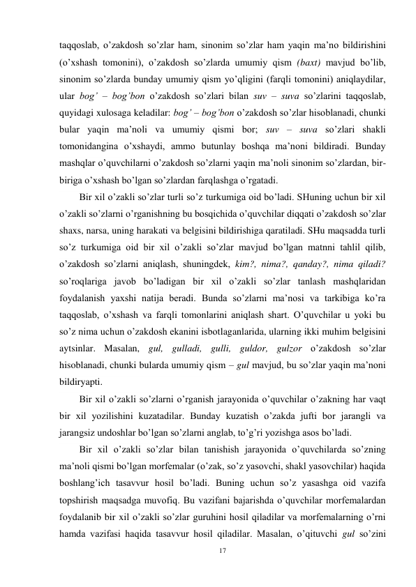 17 
 
taqqoslab, o’zakdosh so’zlar ham, sinonim so’zlar ham yaqin ma’no bildirishini 
(o’xshash tomonini), o’zakdosh so’zlarda umumiy qism (baxt) mavjud bo’lib, 
sinonim so’zlarda bunday umumiy qism yo’qligini (farqli tomonini) aniqlaydilar, 
ular bog’ – bog’bon o’zakdosh so’zlari bilan suv – suva so’zlarini taqqoslab, 
quyidagi xulosaga keladilar: bog’ – bog’bon o’zakdosh so’zlar hisoblanadi, chunki 
bular yaqin ma’noli va umumiy qismi bor; suv – suva so’zlari shakli 
tomonidangina o’xshaydi, ammo butunlay boshqa ma’noni bildiradi. Bunday 
mashqlar o’quvchilarni o’zakdosh so’zlarni yaqin ma’noli sinonim so’zlardan, bir-
biriga o’xshash bo’lgan so’zlardan farqlashga o’rgatadi. 
Bir xil o’zakli so’zlar turli so’z turkumiga oid bo’ladi. SHuning uchun bir xil 
o’zakli so’zlarni o’rganishning bu bosqichida o’quvchilar diqqati o’zakdosh so’zlar 
shaxs, narsa, uning harakati va belgisini bildirishiga qaratiladi. SHu maqsadda turli 
so’z turkumiga oid bir xil o’zakli so’zlar mavjud bo’lgan matnni tahlil qilib, 
o’zakdosh so’zlarni aniqlash, shuningdek, kim?, nima?, qanday?, nima qiladi? 
so’roqlariga javob bo’ladigan bir xil o’zakli so’zlar tanlash mashqlaridan 
foydalanish yaxshi natija beradi. Bunda so’zlarni ma’nosi va tarkibiga ko’ra 
taqqoslab, o’xshash va farqli tomonlarini aniqlash shart. O’quvchilar u yoki bu 
so’z nima uchun o’zakdosh ekanini isbotlaganlarida, ularning ikki muhim belgisini 
aytsinlar. Masalan, gul, gulladi, gulli, guldor, gulzor o’zakdosh so’zlar 
hisoblanadi, chunki bularda umumiy qism – gul mavjud, bu so’zlar yaqin ma’noni 
bildiryapti. 
Bir xil o’zakli so’zlarni o’rganish jarayonida o’quvchilar o’zakning har vaqt 
bir xil yozilishini kuzatadilar. Bunday kuzatish o’zakda jufti bor jarangli va 
jarangsiz undoshlar bo’lgan so’zlarni anglab, to’g’ri yozishga asos bo’ladi. 
Bir xil o’zakli so’zlar bilan tanishish jarayonida o’quvchilarda so’zning 
ma’noli qismi bo’lgan morfemalar (o’zak, so’z yasovchi, shakl yasovchilar) haqida 
boshlang’ich tasavvur hosil bo’ladi. Buning uchun so’z yasashga oid vazifa 
topshirish maqsadga muvofiq. Bu vazifani bajarishda o’quvchilar morfemalardan 
foydalanib bir xil o’zakli so’zlar guruhini hosil qiladilar va morfemalarning o’rni 
hamda vazifasi haqida tasavvur hosil qiladilar. Masalan, o’qituvchi gul so’zini 
