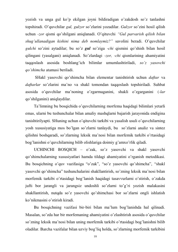 18 
 
yozish va unga gul ko’p ekilgan joyni bildiradigan o’zakdosh so’z tanlashni 
topshiradi. O’quvchilar gul, gulzor so’zlarini yozadilar. Gulzor so’zini hosil qilish 
uchun -zor qismi qo’shilgani aniqlanadi. O’qituvchi “Gul parvarish qilish bilan 
shug’ullanadigan kishini nima deb nomlaymiz?” savolini beradi. O’quvchilar 
gulchi so’zini aytadilar; bu so’z gul so’ziga -chi qismini qo’shish bilan hosil 
qilingani (yasalgani) aniqlanadi. So’zlardagi -zor, -chi qismlarining ahamiyatini 
taqqoslash asosida boshlang’ich bilimlar umumlashtiriladi, so’z yasovchi 
qo’shimcha atamasi beriladi.  
 SHakl yasovchi qo’shimcha bilan elementar tanishtirish uchun daftar va 
daftarlar so’zlarini ma’no va shakl tomondan taqqoslash topshiriladi. Suhbat 
asosida o’quvchilar ma’noning o’zgarmaganini, shakli o’zgarganini (-lar 
qo’shilganini) aniqlaydilar. 
Ta’limning bu bosqichida o’quvchilarning morfema haqidagi bilimlari yetarli 
emas, ularni bu tushunchalar bilan amaliy mashqlarni bajarish jarayonida endigina 
tanishtirilyapti. SHuning uchun o’qituvchi tarkibi va yasalish usuli o’quvchilarning 
yosh xususiyatiga mos bo’lgan so’zlarni tanlaydi, bu  so’zlarni analiz va sintez 
qilishni boshqaradi, so’zlarning leksik ma’nosi bilan morfemik tarkibi o’rtasidagi 
bog’lanishni o’quvchilarning bilib olishlariga doimiy g’amxo’rlik qiladi.  
UCHINCHI BOSQICH – o’zak, so’z yasovchi va shakl yasovchi 
qo’shimchalarning xususiyatlari hamda tildagi ahamiyatini o’rganish metodikasi. 
Bu bosqichning o’quv vazifasiga “o’zak”, “so’z yasovchi qo’shimcha”, “shakl 
yasovchi qo’shimcha” tushunchalarini shakllantirish, so’zning leksik ma’nosi bilan 
morfemik tarkibi o’rtasidagi bog’lanish haqidagi tasavvurlarni o’stirish, o’zakda 
jufti bor jarangli va jarangsiz undoshli so’zlarni to’g’ri yozish malakasini 
shakllantirish, nutqda so’z yasovchi qo’shimchasi bor so’zlarni ongli ishlatish 
ko’nikmasini o’stirish kiradi. 
Bu bosqichning vazifasi bir-biri bilan ma’lum bog’lanishda hal qilinadi. 
Masalan, so’zda har bir morfemaning ahamiyatini o’zlashtirish asosida o’quvchilar 
so’zning leksik ma’nosi bilan uning morfemik tarkibi o’rtasidagi bog’lanishni bilib 
oladilar. Barcha vazifalar bilan uzviy bog’liq holda, so’zlarning morfemik tarkibini 
