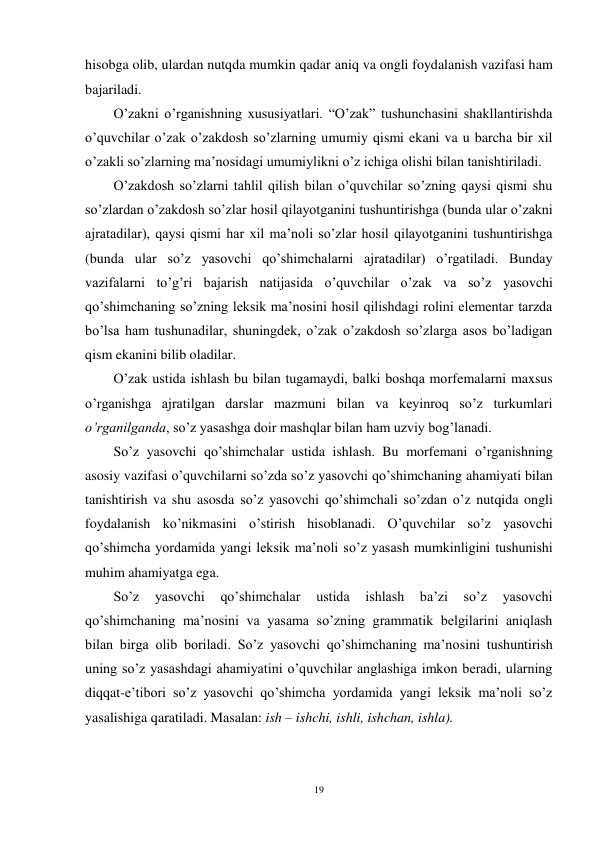 19 
 
hisobga olib, ulardan nutqda mumkin qadar aniq va ongli foydalanish vazifasi ham 
bajariladi. 
O’zakni o’rganishning xususiyatlari. “O’zak” tushunchasini shakllantirishda 
o’quvchilar o’zak o’zakdosh so’zlarning umumiy qismi ekani va u barcha bir xil 
o’zakli so’zlarning ma’nosidagi umumiylikni o’z ichiga olishi bilan tanishtiriladi. 
O’zakdosh so’zlarni tahlil qilish bilan o’quvchilar so’zning qaysi qismi shu 
so’zlardan o’zakdosh so’zlar hosil qilayotganini tushuntirishga (bunda ular o’zakni 
ajratadilar), qaysi qismi har xil ma’noli so’zlar hosil qilayotganini tushuntirishga 
(bunda ular so’z yasovchi qo’shimchalarni ajratadilar) o’rgatiladi. Bunday 
vazifalarni to’g’ri bajarish natijasida o’quvchilar o’zak va so’z yasovchi 
qo’shimchaning so’zning leksik ma’nosini hosil qilishdagi rolini elementar tarzda 
bo’lsa ham tushunadilar, shuningdek, o’zak o’zakdosh so’zlarga asos bo’ladigan 
qism ekanini bilib oladilar. 
O’zak ustida ishlash bu bilan tugamaydi, balki boshqa morfemalarni maxsus 
o’rganishga ajratilgan darslar mazmuni bilan va keyinroq so’z turkumlari 
o’rganilganda, so’z yasashga doir mashqlar bilan ham uzviy bog’lanadi. 
So’z yasovchi qo’shimchalar ustida ishlash. Bu morfemani o’rganishning 
asosiy vazifasi o’quvchilarni so’zda so’z yasovchi qo’shimchaning ahamiyati bilan 
tanishtirish va shu asosda so’z yasovchi qo’shimchali so’zdan o’z nutqida ongli 
foydalanish ko’nikmasini o’stirish hisoblanadi. O’quvchilar so’z yasovchi 
qo’shimcha yordamida yangi leksik ma’noli so’z yasash mumkinligini tushunishi 
muhim ahamiyatga ega. 
So’z 
yasovchi 
qo’shimchalar 
ustida 
ishlash 
ba’zi 
so’z 
yasovchi 
qo’shimchaning ma’nosini va yasama so’zning grammatik belgilarini aniqlash 
bilan birga olib boriladi. So’z yasovchi qo’shimchaning ma’nosini tushuntirish 
uning so’z yasashdagi ahamiyatini o’quvchilar anglashiga imkon beradi, ularning 
diqqat-e’tibori so’z yasovchi qo’shimcha yordamida yangi leksik ma’noli so’z 
yasalishiga qaratiladi. Masalan: ish – ishchi, ishli, ishchan, ishla).  

