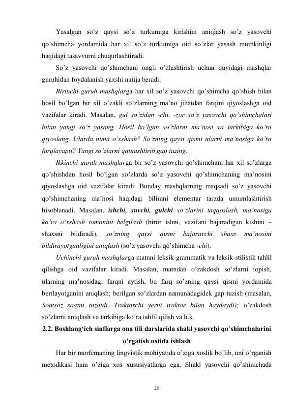 20 
 
Yasalgan so’z qaysi so’z turkumiga kirishini aniqlash so’z yasovchi 
qo’shimcha yordamida har xil so’z turkumiga oid so’zlar yasash mumkinligi 
haqidagi tasavvurni chuqurlashtiradi. 
So’z yasovchi qo’shimchani ongli o’zlashtirish uchun quyidagi mashqlar 
guruhidan foydalanish yaxshi natija beradi: 
Birinchi guruh mashqlarga har xil so’z yasovchi qo’shimcha qo’shish bilan 
hosil bo’lgan bir xil o’zakli so’zlarning ma’no jihatdan farqini qiyoslashga oid 
vazifalar kiradi. Masalan, gul so’zidan -chi, -zor so’z yasovchi qo’shimchalari 
bilan yangi so’z yasang. Hosil bo’lgan so’zlarni ma’nosi va tarkibiga ko’ra 
qiyoslang. Ularda nima o’xshash? So’zning qaysi qismi ularni ma’nosiga ko’ra 
farqlayapti? Yangi so’zlarni qatnashtirib gap tuzing. 
Ikkinchi guruh mashqlarga bir so’z yasovchi qo’shimchani har xil so’zlarga 
qo’shishdan hosil bo’lgan so’zlarda so’z yasovchi qo’shimchaning ma’nosini 
qiyoslashga oid vazifalar kiradi. Bunday mashqlarning maqsadi so’z yasovchi 
qo’shimchaning ma’nosi haqidagi bilimni elementar tarzda umumlashtirish 
hisoblanadi. Masalan, ishchi, suvchi, gulchi so’zlarini taqqoslash, ma’nosiga 
ko’ra o’xshash tomonini belgilash (biror ishni, vazifani bajaradigan kishini – 
shaxsni 
bildiradi), 
so’zning 
qaysi 
qismi 
bajaruvchi 
shaxs 
ma’nosini 
bildirayotganligini aniqlash (so’z yasovchi qo’shimcha -chi). 
Uchinchi guruh mashqlarga matnni leksik-grammatik va leksik-stilistik tahlil 
qilishga oid vazifalar kiradi. Masalan, matndan o’zakdosh so’zlarni topish, 
ularning ma’nosidagi farqni aytish, bu farq so’zning qaysi qismi yordamida 
berilayotganini aniqlash; berilgan so’zlardan namunadagidek gap tuzish (masalan, 
Soatsoz soatni tuzatdi. Traktorchi yerni traktor bilan haydaydi); o’zakdosh 
so’zlarni aniqlash va tarkibiga ko’ra tahlil qilish va h.k. 
2.2. Boshlangʻich sinflarga ona tili darslarida shakl yasovchi qo’shimchalarini 
o’rgatish ustida ishlash 
Har bir morfemaning lingvistik mohiyatida o’ziga xoslik bo’lib, uni o’rganish 
metodikasi ham o’ziga xos xususiyatlarga ega. Shakl yasovchi qo’shimchada 
