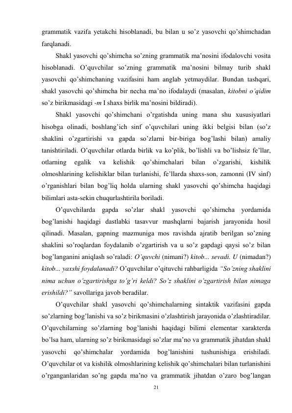 21 
 
grammatik vazifa yetakchi hisoblanadi, bu bilan u so’z yasovchi qo’shimchadan 
farqlanadi.   
Shakl yasovchi qo’shimcha so’zning grammatik ma’nosini ifodalovchi vosita 
hisoblanadi. O’quvchilar so’zning grammatik ma’nosini bilmay turib shakl 
yasovchi qo’shimchaning vazifasini ham anglab yetmaydilar. Bundan tashqari, 
shakl yasovchi qo’shimcha bir necha ma’no ifodalaydi (masalan, kitobni o’qidim 
so’z birikmasidagi -m I shaxs birlik ma’nosini bildiradi).                         
Shakl yasovchi qo’shimchani o’rgatishda uning mana shu xususiyatlari 
hisobga olinadi, boshlang’ich sinf o’quvchilari uning ikki belgisi bilan (so’z 
shaklini o’zgartirishi va gapda so’zlarni bir-biriga bog’lashi bilan) amaliy 
tanishtiriladi. O’quvchilar otlarda birlik va ko’plik, bo’lishli va bo’lishsiz fe’llar, 
otlarning 
egalik 
va 
kelishik 
qo’shimchalari 
bilan 
o’zgarishi, 
kishilik 
olmoshlarining kelishiklar bilan turlanishi, fe’llarda shaxs-son, zamonni (IV sinf) 
o’rganishlari bilan bog’liq holda ularning shakl yasovchi qo’shimcha haqidagi 
bilimlari asta-sekin chuqurlashtirila boriladi. 
O’quvchilarda gapda so’zlar shakl yasovchi qo’shimcha yordamida 
bog’lanishi haqidagi dastlabki tasavvur mashqlarni bajarish jarayonida hosil 
qilinadi. Masalan, gapning mazmuniga mos ravishda ajratib berilgan so’zning 
shaklini so’roqlardan foydalanib o’zgartirish va u so’z gapdagi qaysi so’z bilan 
bog’langanini aniqlash so’raladi: O’quvchi (nimani?) kitob... sevadi. U (nimadan?) 
kitob... yaxshi foydalanadi? O’quvchilar o’qituvchi rahbarligida “So’zning shaklini 
nima uchun o’zgartirishga to’g’ri keldi? So’z shaklini o’zgartirish bilan nimaga 
erishildi?” savollariga javob beradilar.  
O’quvchilar shakl yasovchi qo’shimchalarning sintaktik vazifasini gapda 
so’zlarning bog’lanishi va so’z birikmasini o’zlashtirish jarayonida o’zlashtiradilar. 
O’quvchilarning so’zlarning bog’lanishi haqidagi bilimi elementar xarakterda 
bo’lsa ham, ularning so’z birikmasidagi so’zlar ma’no va grammatik jihatdan shakl 
yasovchi 
qo’shimchalar 
yordamida 
bog’lanishini 
tushunishiga 
erishiladi. 
O’quvchilar ot va kishilik olmoshlarining kelishik qo’shimchalari bilan turlanishini 
o’rganganlaridan so’ng gapda ma’no va grammatik jihatdan o’zaro bog’langan 
