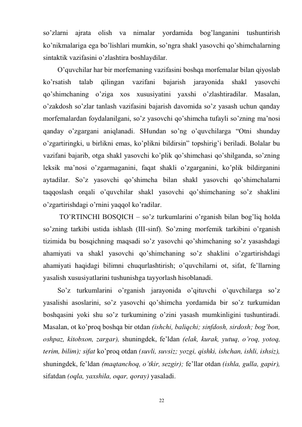 22 
 
so’zlarni ajrata olish va nimalar yordamida bog’langanini tushuntirish 
ko’nikmalariga ega bo’lishlari mumkin, so’ngra shakl yasovchi qo’shimchalarning 
sintaktik vazifasini o’zlashtira boshlaydilar. 
O’quvchilar har bir morfemaning vazifasini boshqa morfemalar bilan qiyoslab 
ko’rsatish 
talab 
qilingan 
vazifani 
bajarish 
jarayonida 
shakl 
yasovchi 
qo’shimchaning o’ziga xos xususiyatini yaxshi o’zlashtiradilar. Masalan, 
o’zakdosh so’zlar tanlash vazifasini bajarish davomida so’z yasash uchun qanday 
morfemalardan foydalanilgani, so’z yasovchi qo’shimcha tufayli so’zning ma’nosi 
qanday o’zgargani aniqlanadi. SHundan so’ng o’quvchilarga “Otni shunday 
o’zgartiringki, u birlikni emas, ko’plikni bildirsin” topshirig’i beriladi. Bolalar bu 
vazifani bajarib, otga shakl yasovchi ko’plik qo’shimchasi qo’shilganda, so’zning 
leksik ma’nosi o’zgarmaganini, faqat shakli o’zgarganini, ko’plik bildirganini 
aytadilar. So’z yasovchi qo’shimcha bilan shakl yasovchi qo’shimchalarni 
taqqoslash orqali o’quvchilar shakl yasovchi qo’shimchaning so’z shaklini 
o’zgartirishdagi o’rnini yaqqol ko’radilar. 
 TO’RTINCHI BOSQICH – so’z turkumlarini o’rganish bilan bog’liq holda 
so’zning tarkibi ustida ishlash (III-sinf). So’zning morfemik tarkibini o’rganish 
tizimida bu bosqichning maqsadi so’z yasovchi qo’shimchaning so’z yasashdagi 
ahamiyati va shakl yasovchi qo’shimchaning so’z shaklini o’zgartirishdagi 
ahamiyati haqidagi bilimni chuqurlashtirish; o’quvchilarni ot, sifat, fe’llarning 
yasalish xususiyatlarini tushunishga tayyorlash hisoblanadi. 
So’z turkumlarini o’rganish jarayonida o’qituvchi o’quvchilarga so’z 
yasalishi asoslarini, so’z yasovchi qo’shimcha yordamida bir so’z turkumidan 
boshqasini yoki shu so’z turkumining o’zini yasash mumkinligini tushuntiradi. 
Masalan, ot ko’proq boshqa bir otdan (ishchi, baliqchi; sinfdosh, sirdosh; bog’bon, 
oshpaz, kitobxon, zargar), shuningdek, fe’ldan (elak, kurak, yutuq, o’roq, yotoq, 
terim, bilim); sifat ko’proq otdan (suvli, suvsiz; yozgi, qishki, ishchan, ishli, ishsiz), 
shuningdek, fe’ldan (maqtanchoq, o’tkir, sezgir); fe’llar otdan (ishla, gulla, gapir), 
sifatdan (oqla, yaxshila, oqar, qoray) yasaladi. 
