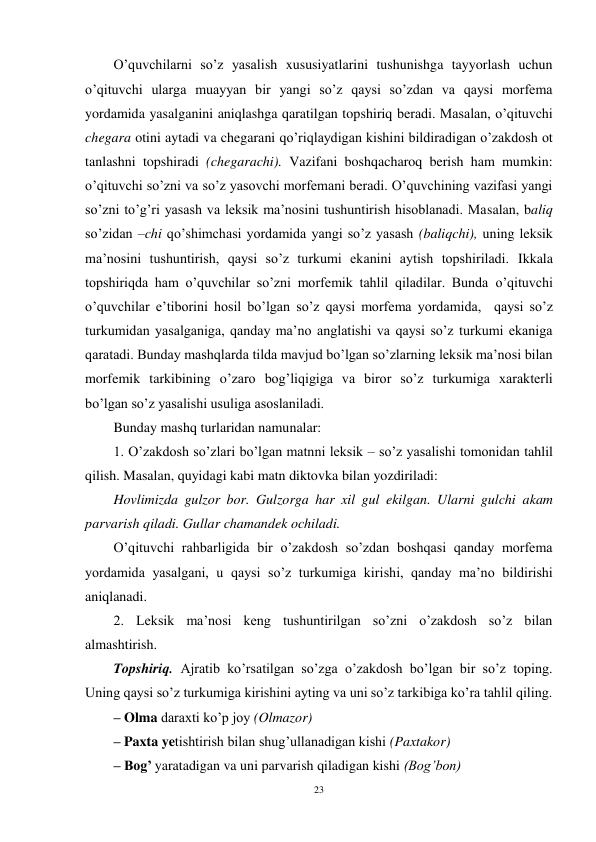 23 
 
O’quvchilarni so’z yasalish xususiyatlarini tushunishga tayyorlash uchun 
o’qituvchi ularga muayyan bir yangi so’z qaysi so’zdan va qaysi morfema 
yordamida yasalganini aniqlashga qaratilgan topshiriq beradi. Masalan, o’qituvchi 
chegara otini aytadi va chegarani qo’riqlaydigan kishini bildiradigan o’zakdosh ot 
tanlashni topshiradi (chegarachi). Vazifani boshqacharoq berish ham mumkin: 
o’qituvchi so’zni va so’z yasovchi morfemani beradi. O’quvchining vazifasi yangi 
so’zni to’g’ri yasash va leksik ma’nosini tushuntirish hisoblanadi. Masalan, baliq 
so’zidan –chi qo’shimchasi yordamida yangi so’z yasash (baliqchi), uning leksik 
ma’nosini tushuntirish, qaysi so’z turkumi ekanini aytish topshiriladi. Ikkala 
topshiriqda ham o’quvchilar so’zni morfemik tahlil qiladilar. Bunda o’qituvchi 
o’quvchilar e’tiborini hosil bo’lgan so’z qaysi morfema yordamida,  qaysi so’z 
turkumidan yasalganiga, qanday ma’no anglatishi va qaysi so’z turkumi ekaniga 
qaratadi. Bunday mashqlarda tilda mavjud bo’lgan so’zlarning leksik ma’nosi bilan 
morfemik tarkibining o’zaro bog’liqigiga va biror so’z turkumiga xarakterli 
bo’lgan so’z yasalishi usuliga asoslaniladi. 
Bunday mashq turlaridan namunalar: 
1. O’zakdosh so’zlari bo’lgan matnni leksik – so’z yasalishi tomonidan tahlil 
qilish. Masalan, quyidagi kabi matn diktovka bilan yozdiriladi:  
Hovlimizda gulzor bor. Gulzorga har xil gul ekilgan. Ularni gulchi akam 
parvarish qiladi. Gullar chamandek ochiladi. 
O’qituvchi rahbarligida bir o’zakdosh so’zdan boshqasi qanday morfema 
yordamida yasalgani, u qaysi so’z turkumiga kirishi, qanday ma’no bildirishi 
aniqlanadi. 
2. Leksik ma’nosi keng tushuntirilgan so’zni o’zakdosh so’z bilan 
almashtirish. 
Topshiriq. Ajratib ko’rsatilgan so’zga o’zakdosh bo’lgan bir so’z toping. 
Uning qaysi so’z turkumiga kirishini ayting va uni so’z tarkibiga ko’ra tahlil qiling. 
– Olma daraxti ko’p joy (Olmazor)  
– Paxta yetishtirish bilan shug’ullanadigan kishi (Paxtakor)  
– Bog’ yaratadigan va uni parvarish qiladigan kishi (Bog’bon)  
