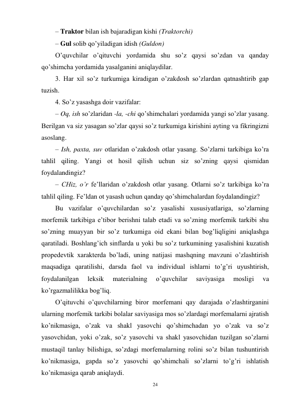 24 
 
– Traktor bilan ish bajaradigan kishi (Traktorchi)  
– Gul solib qo’yiladigan idish (Guldon) 
O’quvchilar o’qituvchi yordamida shu so’z qaysi so’zdan va qanday 
qo’shimcha yordamida yasalganini aniqlaydilar. 
3. Har xil so’z turkumiga kiradigan o’zakdosh so’zlardan qatnashtirib gap 
tuzish. 
4. So’z yasashga doir vazifalar: 
– Oq, ish so’zlaridan -la, -chi qo’shimchalari yordamida yangi so’zlar yasang. 
Berilgan va siz yasagan so’zlar qaysi so’z turkumiga kirishini ayting va fikringizni 
asoslang. 
– Ish, paxta, suv otlaridan o’zakdosh otlar yasang. So’zlarni tarkibiga ko’ra 
tahlil qiling. Yangi ot hosil qilish uchun siz so’zning qaysi qismidan 
foydalandingiz? 
– CHiz, o’r fe’llaridan o’zakdosh otlar yasang. Otlarni so’z tarkibiga ko’ra 
tahlil qiling. Fe’ldan ot yasash uchun qanday qo’shimchalardan foydalandingiz? 
Bu vazifalar o’quvchilardan so’z yasalishi xususiyatlariga, so’zlarning 
morfemik tarkibiga e’tibor berishni talab etadi va so’zning morfemik tarkibi shu 
so’zning muayyan bir so’z turkumiga oid ekani bilan bog’liqligini aniqlashga 
qaratiladi. Boshlang’ich sinflarda u yoki bu so’z turkumining yasalishini kuzatish 
propedevtik xarakterda bo’ladi, uning natijasi mashqning mavzuni o’zlashtirish 
maqsadiga qaratilishi, darsda faol va individual ishlarni to’g’ri uyushtirish, 
foydalanilgan 
leksik 
materialning 
o’quvchilar 
saviyasiga 
mosligi 
va 
ko’rgazmalilikka bog’liq. 
O’qituvchi o’quvchilarning biror morfemani qay darajada o’zlashtirganini 
ularning morfemik tarkibi bolalar saviyasiga mos so’zlardagi morfemalarni ajratish 
ko’nikmasiga, o’zak va shakl yasovchi qo’shimchadan yo o’zak va so’z 
yasovchidan, yoki o’zak, so’z yasovchi va shakl yasovchidan tuzilgan so’zlarni 
mustaqil tanlay bilishiga, so’zdagi morfemalarning rolini so’z bilan tushuntirish 
ko’nikmasiga, gapda so’z yasovchi qo’shimchali so’zlarni to’g’ri ishlatish 
ko’nikmasiga qarab aniqlaydi. 
