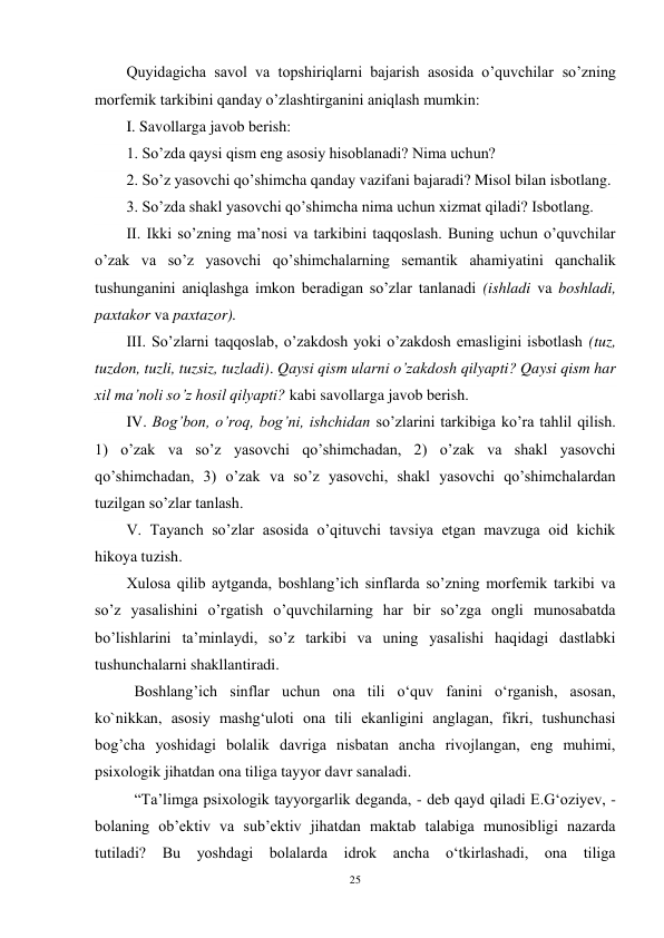 25 
 
Quyidagicha savol va topshiriqlarni bajarish asosida o’quvchilar so’zning 
morfemik tarkibini qanday o’zlashtirganini aniqlash mumkin: 
I. Savollarga javob berish:  
1. So’zda qaysi qism eng asosiy hisoblanadi? Nima uchun?  
2. So’z yasovchi qo’shimcha qanday vazifani bajaradi? Misol bilan isbotlang.  
3. So’zda shakl yasovchi qo’shimcha nima uchun xizmat qiladi? Isbotlang. 
II. Ikki so’zning ma’nosi va tarkibini taqqoslash. Buning uchun o’quvchilar 
o’zak va so’z yasovchi qo’shimchalarning semantik ahamiyatini qanchalik 
tushunganini aniqlashga imkon beradigan so’zlar tanlanadi (ishladi va boshladi, 
paxtakor va paxtazor). 
III. So’zlarni taqqoslab, o’zakdosh yoki o’zakdosh emasligini isbotlash (tuz, 
tuzdon, tuzli, tuzsiz, tuzladi). Qaysi qism ularni o’zakdosh qilyapti? Qaysi qism har 
xil ma’noli so’z hosil qilyapti? kabi savollarga javob berish. 
IV. Bog’bon, o’roq, bog’ni, ishchidan so’zlarini tarkibiga ko’ra tahlil qilish. 
1) o’zak va so’z yasovchi qo’shimchadan, 2) o’zak va shakl yasovchi 
qo’shimchadan, 3) o’zak va so’z yasovchi, shakl yasovchi qo’shimchalardan 
tuzilgan so’zlar tanlash. 
V. Tayanch so’zlar asosida o’qituvchi tavsiya etgan mavzuga oid kichik 
hikoya tuzish. 
Xulosa qilib aytganda, boshlang’ich sinflarda so’zning morfemik tarkibi va 
so’z yasalishini o’rgatish o’quvchilarning har bir so’zga ongli munosabatda 
bo’lishlarini ta’minlaydi, so’z tarkibi va uning yasalishi haqidagi dastlabki 
tushunchalarni shakllantiradi. 
  Boshlang’ich sinflar uchun ona tili o‘quv fanini o‘rganish, asosan, 
ko`nikkan, asosiy mashg‘uloti ona tili ekanligini anglagan, fikri, tushunchasi 
bog’cha yoshidagi bolalik davriga nisbatan ancha rivojlangan, eng muhimi, 
psixologik jihatdan ona tiliga tayyor davr sanaladi.  
 
“Ta’limga psixologik tayyorgarlik deganda, - deb qayd qiladi E.G‘oziyev, - 
bolaning ob’ektiv va sub’ektiv jihatdan maktab talabiga munosibligi nazarda 
tutiladi? Bu yoshdagi bolalarda idrok ancha o‘tkirlashadi, ona tiliga 
