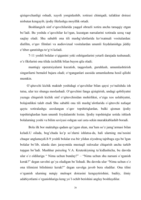 26 
 
qiziquvchanligi oshadi, xayoli yorqinlashib, xotirasi chiniqadi, tafakkur doirasi 
nisbatan kengayib, ijodiy fikrlashga moyillik ortadi.  
 
Boshlangich sinf o‘quvchilarida yaqqol obrazli xotira ancha taraqqiy etgan 
bo’ladi. Bu yoshda o’quvchilar ko’rgan, kuzatgan narsalarini xotirada uzoq vaqt 
saqlay oladi. Shu sababli ona tili mashg‘ulotlarida ko‘rsatmali vositalardan: 
diafilm, o‘quv filmlari va audiovizual vositalardan unumli foydalanishga jiddiy 
e’tibor qaratishga to‘g‘ri keladi.  
 
7-11 yoshli bolalar o‘qiganini yoki eshitganlarini yetarli darajada tushunadi; 
o‘z fikrlarini ona tilida izchillik bilan bayon qila oladi;  
 
mantiqiy operatsiyalarni kuzatish, taqqoslash, guruhlash, umumlashtirish 
singarilarni bemalol bajara oladi; o‘rganganlari asosida umumlashma hosil qilishi 
mumkin.  
O`qituvchi kichik maktab yoshidagi o‘quvchilar bilan qaysi yo‘nalishda ish 
tutsa, ular tez shunga moslashadi. O‘quvchini fanga qiziqtirish, undagi qobiliyatni 
yuzaga chiqarish kichik sinf o‘qituvchisidan mohirlikni, o‘ziga xos uslubiyatni, 
bolajonlikni talab etadi Shu sababli ona tili mashg`ulotlarida o`qituvchi nafaqat 
qayta xotiralashga asoslangan o`quv topshiriqlardan, balki qisman ijodiy 
topshiriqlardan ham unumli foydalanishi lozim. Ijodiy topshiriqlar ustida ishlash 
bolalarning yoshi va bilim saviyasi oshgan sari asta-sekin murakkablashib boradi. 
  Bola ilk bor maktabga qadam qo’ygan ekan, ma’lum so’z jamg’armasi bilan 
keladi.U oilada, bog’chada ko’p so’zlarni ishlatsa-da, hali ularning ma’nosini 
chuqur anglamaydi.8-9 yoshli bolalar esa bir yildan ziyodroq tajribaga ega bo`lgan 
bolalar bo`lib, ularda dars jarayonida mustaqil xulosalar chiqarish ancha tarkib 
topgan bo’ladi. Mashhur psixolog V.A. Kruteskiyning ta`kidlashicha, bu davrda 
ular o`z oldilariga “ Nima uchun bunday?” – “Nima uchun shu narsani o`rganish 
kerak?” degan savolni qo`ya oladigan bo`lishadi. Bu davrda ular “Nima uchun o`z 
ona tilimizni bilishimiz kerak?” degan savolga javob bera oladilar. Ona tilini 
o`rganish ularning nutqiy muloqot doirasini kengaytirishini, badiiy, ilmiy 
adabiyotlarni o`rganishlariga keng yo`l ochib berishini anglay boshlaydilar. 

