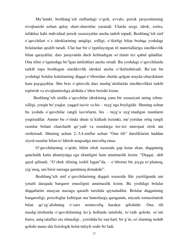27 
 
 Ma`lumki, boshlang`ich sinflardagi o`qish, avvalo, psixik jarayonlarning 
rivojlanishi uchun qulay shart-sharoitlar yaratadi. Ularda sezgi, idrok, xotira, 
tafakkur kabi individual psixik xususiyatlar ancha tarkib topadi. Boshlang’ich sinf 
o`quvchilari o`z idroklarining aniqligi, sofligi, o`tkirligi bilan boshqa yoshdagi 
bolalardan ajralib turadi. Ular har bir o`rgatilayotgan til materiallariga sinchkovlik 
bilan qaraydilar, dars jarayonida duch kelinadigan so`zlarni tez qabul qiladilar. 
Ona tilini o’rganishga bo’lgan intilishlari ancha ortadi. Bu yoshdagi o`quvchilarda 
tarkib topa boshlagan sinchkovlik idrokni ancha o`tkirlashtiradi. Ba`zan bu 
yoshdagi bolalar kattalarning diqqat-e`tiboridan chetda qolgan mayda-chuydalarni 
ham payqaydilar. Shu bois o`qituvchi dars mashg`ulotlarida sinchkovlikni tarkib 
toptirish va rivojlantirishga alohida e`tibor berishi lozim.  
Boshlang’ich sinfda o`quvchilar idrokining yana bir xususiyati uning xilma-
xilligi, yorqin bo`yoqlar, yaqqol tasvir va his – tuyg`uga boyligidir. Shuning ushun 
bu yoshda o`quvchilar rangli tasvirlarni, his - tuyg`u uyg`otadigan rasmlarni 
yoqtiradilar. Ammo bu o`rinda shuni ta`kidlash lozimki, me`yoridan ortiq rangli 
rasmlar bolani charchatib qo`yadi va rasmlarga tez-tez murojaat etish uni 
zeriktiradi. Shuning uchun 2,-3,4-sinflar uchun “Ona tili” darsliklarini haddan 
ziyod rasmlar bilan to`ldirish maqsadga muvofiq emas. 
 O`quvchilarning o`qishi, bilim olish xususida gap ketar ekan, diqqatning 
qanchalik katta ahamiyatga ega ekanligini ham unutmaslik lozim. “Diqqat, -deb 
qayd qilinadi. “O`zbek tilining izohli lugati”da, – e`tiborini bir joyga to`plamoq, 
yig`moq, uni biror narsaga qaratmoq demakdir”.  
 Boshlang’ich sinf o`quvchilarining diqqati xususida fikr yuritilganda uni 
yetarli darajada barqaror emasligini unutmaslik lozim. Bu yoshdagi bolalar 
diqqatlarini muayan narsaga qaratib turishda qiynaladilar. Bolalar diqqatining 
barqarorligi, psixologlar keltirgan ma`lumotlarga qaraganda, miyada tormozlanish 
bilan 
qo`zg`alishning 
o`zaro 
nomuvofiq 
harakat 
qilishidir. 
Ona 
tili 
mashg`ulotlarida o`quvchilarning ko`p hollarda tutulishi, to`xtab qolishi, so`zni 
burro, aniq talaffuz eta olmasligi , yozishda ba`zan harf, bo`g`in, so`zlarning tushib 
qolishi mana shu fiziologik holat tufayli sodir bo`ladi. 
