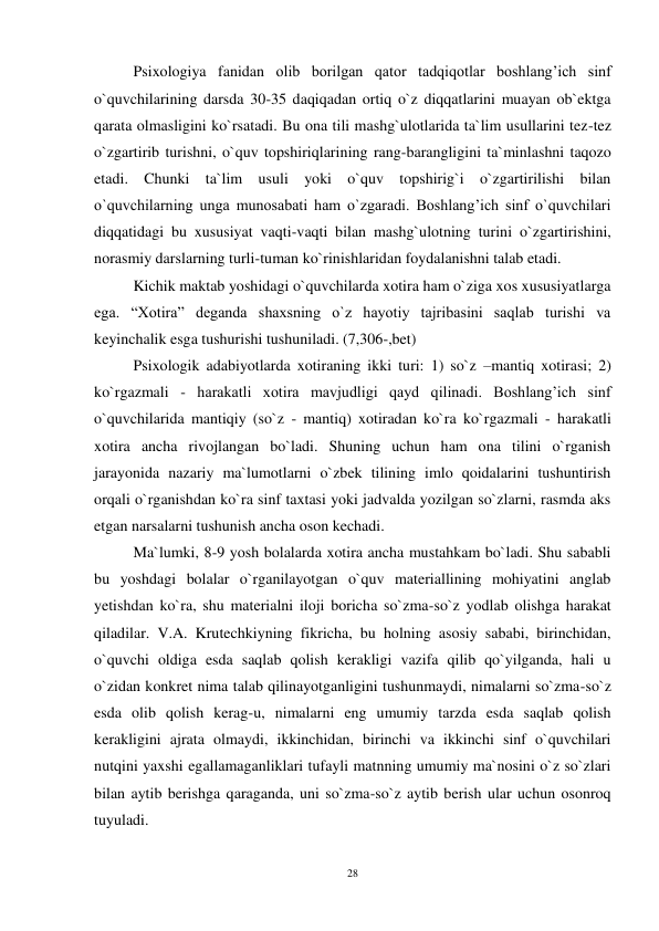 28 
 
  Psixologiya fanidan olib borilgan qator tadqiqotlar boshlang’ich sinf 
o`quvchilarining darsda 30-35 daqiqadan ortiq o`z diqqatlarini muayan ob`ektga 
qarata olmasligini ko`rsatadi. Bu ona tili mashg`ulotlarida ta`lim usullarini tez-tez 
o`zgartirib turishni, o`quv topshiriqlarining rang-barangligini ta`minlashni taqozo 
etadi. Chunki ta`lim usuli yoki o`quv topshirig`i o`zgartirilishi bilan 
o`quvchilarning unga munosabati ham o`zgaradi. Boshlang’ich sinf o`quvchilari 
diqqatidagi bu xususiyat vaqti-vaqti bilan mashg`ulotning turini o`zgartirishini, 
norasmiy darslarning turli-tuman ko`rinishlaridan foydalanishni talab etadi. 
  Kichik maktab yoshidagi o`quvchilarda xotira ham o`ziga xos xususiyatlarga 
ega. “Xotira” deganda shaxsning o`z hayotiy tajribasini saqlab turishi va 
keyinchalik esga tushurishi tushuniladi. (7,306-,bet) 
 Psixologik adabiyotlarda xotiraning ikki turi: 1) so`z –mantiq xotirasi; 2) 
ko`rgazmali - harakatli xotira mavjudligi qayd qilinadi. Boshlang’ich sinf 
o`quvchilarida mantiqiy (so`z - mantiq) xotiradan ko`ra ko`rgazmali - harakatli 
xotira ancha rivojlangan bo`ladi. Shuning uchun ham ona tilini o`rganish 
jarayonida nazariy ma`lumotlarni o`zbek tilining imlo qoidalarini tushuntirish 
orqali o`rganishdan ko`ra sinf taxtasi yoki jadvalda yozilgan so`zlarni, rasmda aks 
etgan narsalarni tushunish ancha oson kechadi. 
 Ma`lumki, 8-9 yosh bolalarda xotira ancha mustahkam bo`ladi. Shu sababli 
bu yoshdagi bolalar o`rganilayotgan o`quv materiallining mohiyatini anglab 
yetishdan ko`ra, shu materialni iloji boricha so`zma-so`z yodlab olishga harakat 
qiladilar. V.A. Krutechkiyning fikricha, bu holning asosiy sababi, birinchidan, 
o`quvchi oldiga esda saqlab qolish kerakligi vazifa qilib qo`yilganda, hali u 
o`zidan konkret nima talab qilinayotganligini tushunmaydi, nimalarni so`zma-so`z 
esda olib qolish kerag-u, nimalarni eng umumiy tarzda esda saqlab qolish 
kerakligini ajrata olmaydi, ikkinchidan, birinchi va ikkinchi sinf o`quvchilari 
nutqini yaxshi egallamaganliklari tufayli matnning umumiy ma`nosini o`z so`zlari 
bilan aytib berishga qaraganda, uni so`zma-so`z aytib berish ular uchun osonroq 
tuyuladi. 
