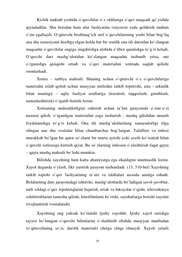 29 
 
 Kichik maktab yoshida o`quvchilar o`z oldilariga o`quv maqsadi qo`yishda 
qiynaladilar. Shu boisdan ham ular faoliyatida ixtiyorsiz esda qoldirish muhim 
o`rin egallaydi. O`qituvchi boshlang’ich sinf o`quvchilarining yoshi bilan bog`liq 
ana shu xususiyatni hisobga olgan holda har bir soatlik ona tili darsidan ko`zlangan 
maqsadni o`quvchilar ongiga singdirishga alohida e`tibor qaratishga to`g`ri keladi. 
O`quvchi dars mashg`ulotidan ko`zlangan maqsadni tushunib yetsa, uni 
o`rganishga qiziqishi ortadi va o`quv materialini xotirada saqlab qolishi 
osonlashadi. 
 Xotira – tarbiya mahsuli. Shuning uchun o`qituvchi o`z o`quvchilariga 
materialni eslab qolish uchun muayyan intilishni tarkib toptirishi, asta - sekinlik 
bilan mantiqiy - aqliy faoliyat usullariga (kuzatish, taqqoslash, guruhlash, 
umumlashtirish) o`rgatib borishi lozim. 
  Xotiraning mahsuldorligini oshirish uchun ta`lim jarayonida o`zini-o`zi 
nazorat qilish; o`rganilgan materialini esga tushurish ; mashq qilishdan unumli 
foydalanishga to`g`ri keladi. Ona tili mashg`ulotlarining samaradorligi tilga 
olingan ana shu vositalar bilan chambarchas bog`langan. Talaffuzi va imlosi 
murakkab bo`lgan bir qator so`zlarni bir marta aytishi yoki yozib ko`rsatish bilan 
o`quvchi xotirasiga kiritish qiyin. Bu so`zlarning imlosini o`zlashtirish faqat qayta 
– qayta mashq mahsuli bo`lishi mumkin. 
 Bilishda xayolning ham katta ahamiyatga ega ekanligini unutmaslik lozim. 
Xayol deganda o`ylash, fikr yuritish jarayoni tushuniladi. (13, 310-bet) Xayolning 
tarkib topishi o`quv faoliyatining ta`siri va talabalari asosida amalga oshadi. 
Bolalarning dars jarayonidagi ishtiroki, mashg`ulotlarda bo`ladigan savol-javoblar, 
turli xildagi o`quv topshiriqlarini bajarish, ertak va hikoyalar o`qishi, televedeniya 
eshittirishlarini tamosha qilishi, kinofilmlarni ko`rishi, sayohatlarga borishi xayolni 
rivojlantirish vositalaridir. 
 Xayolning eng yuksak ko`rinishi ijodiy xayoldir. Ijodiy xayol surishga 
tayyor bo`lmagan o`quvchi bilimlarini o`zlashtirib olishda muayyan manbadan 
(o`qituvchining so`zi, darslik materiali) chetga chiqa olmaydi. Xayoli yetarli 
