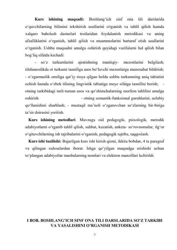 3 
 
 Kurs 
ishining 
maqsadi: 
Boshlangʻich 
sinf 
ona 
tili 
darslarida 
oʻquvchilarning bilimini tekshirish usullarini o'rganish va tahlil qilish hamda 
xalqaro baholash dasturlari testlaridan foydalanish metodikasi va uning 
afzalliklarini oʻrganish, tahlil qilish va muammolarini bartaraf etish usullarini 
oʻrganish. Ushbu maqsadni amalga oshirish quyidagi vazifalarni hal qilish bilan 
bog‘liq sifatda kechadi: 
 - 
so‘z 
turkumlarini 
ajratishning 
mantiqiy- 
mezonlarini 
belgilash;    
tilshunoslikda ot turkumi tasnifiga asos bo‘luvchi mezonlarga munosabat bildirish;             
- o‘zgarmaslik omiliga qat’iy rioya qilgan holda ushbu turkumning aniq tabiatini 
ochish hamda o‘zbek tilining lingvistik tabiatiga moye sifatga tasnifini berish;   - 
otning tarkibidagi turli-tuman asos va qo‘shimchalarning morfem tahlilini amalga 
oshirish                                - otning semantik-funksional guruhlarini, uslubiy 
qo‘llanishini sharhlash; - mustaqil ma’noli o‘zgaruvchan so‘zlarning bir-biriga 
ta’sir doirasini yoritish. 
   Kurs ishining metodlari. Mavzuga oid pedagogik, psixologik, metodik 
adabiyotlarni oʻrganib tahlil qilish, suhbat, kuzatish, anketa- soʻrovnomalar, ilgʻor 
oʻqituvchilarning ish tajribalarini oʻrganish, pedagogik tajriba, taqqoslash. 
   Kurs ishi tuzilishi: Bajarilgan kurs ishi kirish qismi, ikkita bobdan, 4 ta paragraf 
va qilingan xulosalardan iborat. Ishga qoʻyilgan maqsadga erishishi uchun 
toʻplangan adabiyotlar manbalarning nomlari va elektron manzillari keltirildi. 
 
 
 
 
 
 
 
 
I BOB. BOSHLANG’ICH SINF ONA TILI DARSLARIDA SO’Z TARKIBI 
VA YASALISHINI O’RGANISH METODIKASI 
