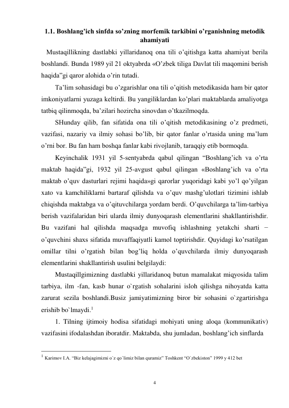 4 
 
1.1. Boshlang’ich sinfda so’zning morfemik tarkibini o’rganishning metodik 
ahamiyati 
   Mustaqillikning dastlabki yillaridanoq ona tili o’qitishga katta ahamiyat berila 
boshlandi. Bunda 1989 yil 21 oktyabrda «O’zbek tiliga Davlat tili maqomini berish 
haqida”gi qaror alohida o’rin tutadi. 
Ta’lim sohasidagi bu o’zgarishlar ona tili o’qitish metodikasida ham bir qator 
imkoniyatlarni yuzaga keltirdi. Bu yangiliklardan ko’plari maktablarda amaliyotga 
tatbiq qilinmoqda, ba’zilari hozircha sinovdan o’tkazilmoqda.  
SHunday qilib, fan sifatida ona tili o’qitish metodikasining o’z predmeti, 
vazifasi, nazariy va ilmiy sohasi bo’lib, bir qator fanlar o’rtasida uning ma’lum 
o’rni bor. Bu fan ham boshqa fanlar kabi rivojlanib, taraqqiy etib bormoqda. 
Keyinchalik 1931 yil 5-sentyabrda qabul qilingan “Boshlang’ich va o’rta 
maktab haqida”gi, 1932 yil 25-avgust qabul qilingan «Boshlang’ich va o’rta 
maktab o’quv dasturlari rejimi haqida»gi qarorlar yuqoridagi kabi yo’l qo’yilgan 
xato va kamchiliklarni bartaraf qilishda va o’quv mashg’ulotlari tizimini ishlab 
chiqishda maktabga va o’qituvchilarga yordam berdi. O’quvchilarga ta’lim-tarbiya 
berish vazifalaridan biri ularda ilmiy dunyoqarash elementlarini shakllantirishdir. 
Bu vazifani hal qilishda maqsadga muvofiq ishlashning yetakchi sharti − 
o’quvchini shaxs sifatida muvaffaqiyatli kamol toptirishdir. Quyidagi ko’rsatilgan 
omillar tilni o’rgatish bilan bog’liq holda o’quvchilarda ilmiy dunyoqarash 
elementlarini shakllantirish usulini belgilaydi: 
Mustaqillgimizning dastlabki yillaridanoq butun mamalakat miqyosida talim 
tarbiya, ilm -fan, kasb hunar o`rgatish sohalarini isloh qilishga nihoyatda katta 
zarurat sezila boshlandi.Busiz jamiyatimizning biror bir sohasini o`zgartirishga 
erishib bo`lmaydi.1 
1. Tilning ijtimoiy hodisa sifatidagi mohiyati uning aloqa (kommunikativ) 
vazifasini ifodalashdan iboratdir. Maktabda, shu jumladan, boshlang’ich sinflarda  
                                                 
1 Karimov I.A. “Biz kelajagimizni o`z qo`limiz bilan quramiz” Toshkent “O`zbekiston” 1999 y 412 bet 
 
 
