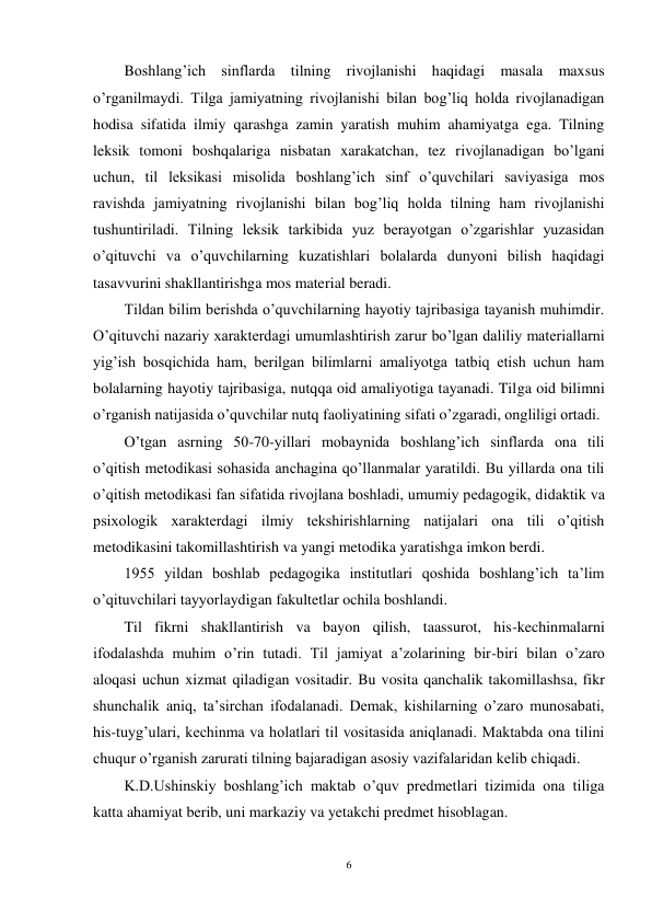 6 
 
Boshlang’ich sinflarda tilning rivojlanishi haqidagi masala maxsus 
o’rganilmaydi. Tilga jamiyatning rivojlanishi bilan bog’liq holda rivojlanadigan 
hodisa sifatida ilmiy qarashga zamin yaratish muhim ahamiyatga ega. Tilning 
leksik tomoni boshqalariga nisbatan xarakatchan, tez rivojlanadigan bo’lgani 
uchun, til leksikasi misolida boshlang’ich sinf o’quvchilari saviyasiga mos 
ravishda jamiyatning rivojlanishi bilan bog’liq holda tilning ham rivojlanishi 
tushuntiriladi. Tilning leksik tarkibida yuz berayotgan o’zgarishlar yuzasidan 
o’qituvchi va o’quvchilarning kuzatishlari bolalarda dunyoni bilish haqidagi 
tasavvurini shakllantirishga mos material beradi. 
Tildan bilim berishda o’quvchilarning hayotiy tajribasiga tayanish muhimdir. 
O’qituvchi nazariy xarakterdagi umumlashtirish zarur bo’lgan daliliy materiallarni 
yig’ish bosqichida ham, berilgan bilimlarni amaliyotga tatbiq etish uchun ham 
bolalarning hayotiy tajribasiga, nutqqa oid amaliyotiga tayanadi. Tilga oid bilimni 
o’rganish natijasida o’quvchilar nutq faoliyatining sifati o’zgaradi, ongliligi ortadi.  
O’tgan asrning 50-70-yillari mobaynida boshlang’ich sinflarda ona tili 
o’qitish metodikasi sohasida anchagina qo’llanmalar yaratildi. Bu yillarda ona tili 
o’qitish metodikasi fan sifatida rivojlana boshladi, umumiy pedagogik, didaktik va 
psixologik xarakterdagi ilmiy tekshirishlarning natijalari ona tili o’qitish 
metodikasini takomillashtirish va yangi metodika yaratishga imkon berdi.  
1955 yildan boshlab pedagogika institutlari qoshida boshlang’ich ta’lim 
o’qituvchilari tayyorlaydigan fakultetlar ochila boshlandi.  
Til fikrni shakllantirish va bayon qilish, taassurot, his-kechinmalarni 
ifodalashda muhim o’rin tutadi. Til jamiyat a’zolarining bir-biri bilan o’zaro 
aloqasi uchun xizmat qiladigan vositadir. Bu vosita qanchalik takomillashsa, fikr 
shunchalik aniq, ta’sirchan ifodalanadi. Demak, kishilarning o’zaro munosabati, 
his-tuyg’ulari, kechinma va holatlari til vositasida aniqlanadi. Maktabda ona tilini 
chuqur o’rganish zarurati tilning bajaradigan asosiy vazifalaridan kelib chiqadi. 
K.D.Ushinskiy boshlang’ich maktab o’quv predmetlari tizimida ona tiliga 
katta ahamiyat berib, uni markaziy va yetakchi predmet hisoblagan.  
