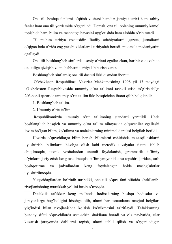 7 
 
Ona tili boshqa fanlarni o’qitish vositasi hamdir: jamiyat tarixi ham, tabiiy 
fanlar ham ona tili yordamida o’rganiladi. Demak, ona tili bolaning umumiy kamol 
topishida ham, bilim va mehnatga havasini uyg’otishda ham alohida o’rin tutadi. 
Til muhim tarbiya vositasidir. Badiiy adabiyotlarni, gazeta, jurnallarni 
o’qigan bola o’zida eng yaxshi xislatlarni tarbiyalab boradi, muomala madaniyatini 
egallaydi. 
Ona tili boshlang’ich sinflarda asosiy o’rinni egallar ekan, har bir o’quvchida 
ona tiliga qiziqish va muhabbatni tarbiyalab borish zarur. 
Boshlang’ich sinflarnig ona tili dasturi ikki qismdan iborat: 
 O’zbekiston Respublikasi Vazirlar Mahkamasining 1998 yil 13 maydagi 
“O’zbekiston Respublikasida umumiy o’rta ta’limni tashkil etish to’g’risida”gi 
203-sonli qarorida umumiy o’rta ta’lim ikki bosqichdan iborat qilib belgilandi: 
1. Boshlang’ich ta’lim. 
2. Umumiy o’rta ta’lim. 
 Respublikamizda umumiy o’rta ta’limning standarti yaratildi. Unda 
boshlang’ich bosqich va umumiy o’rta ta’lim nihoyasida o’quvchilar egallashi 
lozim bo’lgan bilim, ko’nikma va malakalarning minimal darajasi belgilab berildi.  
Hozirda o’quvchilarga bilim berish, bilimlarni oshirishda mustaqil ishlarni 
uyushtirish, bilimlarni hisobga olish kabi metodik tavsiyalar tizimi ishlab 
chiqilmoqda, texnik vositalardan unumli foydalanish, grammatik ta’limiy 
o’yinlarni joriy etish keng tus olmoqda, ta’lim jarayonida test topshiriqlaridan, turli 
boshqotirma 
va 
jadvallardan 
keng 
foydalangan 
holda 
mashg’ulotlar 
uyushtirilmoqda. 
Yuqoridagilardan ko’rinib turibdiki, ona tili o’quv fani sifatida shakllanib, 
rivojlanishning murakkab yo’lini bosib o’tmoqda. 
Dialektik tafakkur keng ma’noda hodisalarning boshqa hodisalar va 
jarayonlarga bog’liqligini hisobga olib, ularni har tomonlama mavjud belgilari 
yig’indisi bilan rivojlanishda ko’rish ko’nikmasini ta’riflaydi. Tafakkurning 
bunday sifati o’quvchilarda asta-sekin shakllana boradi va o’z navbatida, ular 
kuzatish jarayonida dalillarni topish, ularni tahlil qilish va o’rganiladigan 
