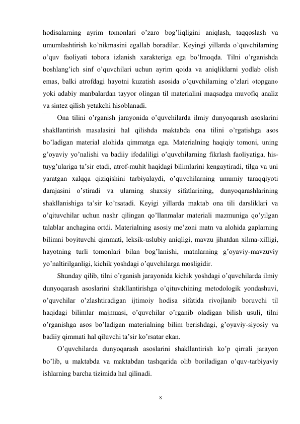 8 
 
hodisalarning ayrim tomonlari o’zaro bog’liqligini aniqlash, taqqoslash va 
umumlashtirish ko’nikmasini egallab boradilar. Keyingi yillarda o’quvchilarning 
o’quv faoliyati tobora izlanish xarakteriga ega bo’lmoqda. Tilni o’rganishda 
boshlang’ich sinf o’quvchilari uchun ayrim qoida va aniqliklarni yodlab olish 
emas, balki atrofdagi hayotni kuzatish asosida o’quvchilarning o’zlari «topgan» 
yoki adabiy manbalardan tayyor olingan til materialini maqsadga muvofiq analiz 
va sintez qilish yetakchi hisoblanadi.  
Ona tilini o’rganish jarayonida o’quvchilarda ilmiy dunyoqarash asoslarini 
shakllantirish masalasini hal qilishda maktabda ona tilini o’rgatishga asos 
bo’ladigan material alohida qimmatga ega. Materialning haqiqiy tomoni, uning 
g’oyaviy yo’nalishi va badiiy ifodaliligi o’quvchilarning fikrlash faoliyatiga, his-
tuyg’ulariga ta’sir etadi, atrof-muhit haqidagi bilimlarini kengaytiradi, tilga va uni 
yaratgan xalqqa qiziqishini tarbiyalaydi, o’quvchilarning umumiy taraqqiyoti 
darajasini o’stiradi va ularning shaxsiy sifatlarining, dunyoqarashlarining 
shakllanishiga ta’sir ko’rsatadi. Keyigi yillarda maktab ona tili darsliklari va 
o’qituvchilar uchun nashr qilingan qo’llanmalar materiali mazmuniga qo’yilgan 
talablar anchagina ortdi. Materialning asosiy me’zoni matn va alohida gaplarning 
bilimni boyituvchi qimmati, leksik-uslubiy aniqligi, mavzu jihatdan xilma-xilligi, 
hayotning turli tomonlari bilan bog’lanishi, matnlarning g’oyaviy-mavzuviy 
yo’naltirilganligi, kichik yoshdagi o’quvchilarga mosligidir.  
Shunday qilib, tilni o’rganish jarayonida kichik yoshdagi o’quvchilarda ilmiy 
dunyoqarash asoslarini shakllantirishga o’qituvchining metodologik yondashuvi, 
o’quvchilar o’zlashtiradigan ijtimoiy hodisa sifatida rivojlanib boruvchi til 
haqidagi bilimlar majmuasi, o’quvchilar o’rganib oladigan bilish usuli, tilni 
o’rganishga asos bo’ladigan materialning bilim berishdagi, g’oyaviy-siyosiy va 
badiiy qimmati hal qiluvchi ta’sir ko’rsatar ekan. 
O’quvchilarda dunyoqarash asoslarini shakllantirish ko’p qirrali jarayon 
bo’lib, u maktabda va maktabdan tashqarida olib boriladigan o’quv-tarbiyaviy 
ishlarning barcha tizimida hal qilinadi. 
