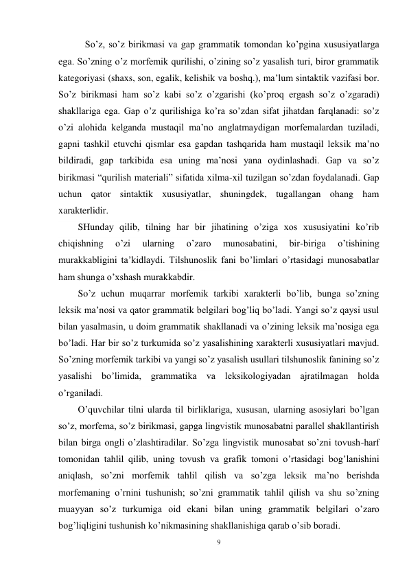 9 
 
   So’z, so’z birikmasi va gap grammatik tomondan ko’pgina xususiyatlarga 
ega. So’zning o’z morfemik qurilishi, o’zining so’z yasalish turi, biror grammatik 
kategoriyasi (shaxs, son, egalik, kelishik va boshq.), ma’lum sintaktik vazifasi bor. 
So’z birikmasi ham so’z kabi so’z o’zgarishi (ko’proq ergash so’z o’zgaradi) 
shakllariga ega. Gap o’z qurilishiga ko’ra so’zdan sifat jihatdan farqlanadi: so’z 
o’zi alohida kelganda mustaqil ma’no anglatmaydigan morfemalardan tuziladi, 
gapni tashkil etuvchi qismlar esa gapdan tashqarida ham mustaqil leksik ma’no 
bildiradi, gap tarkibida esa uning ma’nosi yana oydinlashadi. Gap va so’z 
birikmasi “qurilish materiali” sifatida xilma-xil tuzilgan so’zdan foydalanadi. Gap 
uchun qator sintaktik xususiyatlar, shuningdek, tugallangan ohang ham 
xarakterlidir. 
SHunday qilib, tilning har bir jihatining o’ziga xos xususiyatini ko’rib 
chiqishning 
o’zi 
ularning 
o’zaro 
munosabatini, 
bir-biriga 
o’tishining 
murakkabligini ta’kidlaydi. Tilshunoslik fani bo’limlari o’rtasidagi munosabatlar 
ham shunga o’xshash murakkabdir. 
So’z uchun muqarrar morfemik tarkibi xarakterli bo’lib, bunga so’zning 
leksik ma’nosi va qator grammatik belgilari bog’liq bo’ladi. Yangi so’z qaysi usul 
bilan yasalmasin, u doim grammatik shakllanadi va o’zining leksik ma’nosiga ega 
bo’ladi. Har bir so’z turkumida so’z yasalishining xarakterli xususiyatlari mavjud. 
So’zning morfemik tarkibi va yangi so’z yasalish usullari tilshunoslik fanining so’z 
yasalishi bo’limida, grammatika va leksikologiyadan ajratilmagan holda 
o’rganiladi. 
O’quvchilar tilni ularda til birliklariga, xususan, ularning asosiylari bo’lgan 
so’z, morfema, so’z birikmasi, gapga lingvistik munosabatni parallel shakllantirish 
bilan birga ongli o’zlashtiradilar. So’zga lingvistik munosabat so’zni tovush-harf 
tomonidan tahlil qilib, uning tovush va grafik tomoni o’rtasidagi bog’lanishini 
aniqlash, so’zni morfemik tahlil qilish va so’zga leksik ma’no berishda 
morfemaning o’rnini tushunish; so’zni grammatik tahlil qilish va shu so’zning 
muayyan so’z turkumiga oid ekani bilan uning grammatik belgilari o’zaro 
bog’liqligini tushunish ko’nikmasining shakllanishiga qarab o’sib boradi. 
