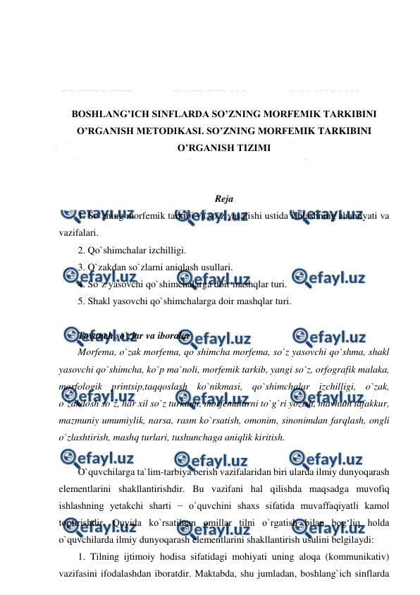  
 
 
 
 
 
BOSHLANG’ICH SINFLARDA SO’ZNING MORFEMIK TARKIBINI 
O’RGANISH METODIKASI. SO’ZNING MORFEMIK TARKIBINI 
O’RGANISH TIZIMI 
 
 
Reja 
1. So`zning morfemik tarkibi va so`z yasalishi ustida ishlashning ahamiyati va 
vazifalari.  
2. Qo`shimchalar izchilligi. 
3. O`zakdan so`zlarni aniqlash usullari.  
4. So`z yasovchi qo`shimchalarga doir mashqlar turi.  
5. Shakl yasovchi qo`shimchalarga doir mashqlar turi.  
 
Tayanch so`zlar va iboralar  
Morfema, o`zak morfema, qo`shimcha morfema, so`z yasovchi qo`shma, shakl 
yasovchi qo`shimcha, ko`p ma`noli, morfemik tarkib, yangi so`z, orfografik malaka, 
morfologik printsip,taqqoslash ko`nikmasi, qo`shimchalar izchilligi, o`zak, 
o`zakdosh so`z, har xil so`z turkumi, morfemalarni to`g`ri yozish, mavhum tafakkur, 
mazmuniy umumiylik, narsa, rasm ko`rsatish, omonim, sinonimdan farqlash, ongli 
o`zlashtirish, mashq turlari, tushunchaga aniqlik kiritish.  
 
O`quvchilarga ta`lim-tarbiya berish vazifalaridan biri ularda ilmiy dunyoqarash 
elementlarini shakllantirishdir. Bu vazifani hal qilishda maqsadga muvofiq 
ishlashning yetakchi sharti − o`quvchini shaxs sifatida muvaffaqiyatli kamol 
toptirishdir. Quyida ko`rsatilgan omillar tilni o`rgatish bilan bog‘liq holda 
o`quvchilarda ilmiy dunyoqarash elementlarini shakllantirish usulini belgilaydi:  
1. Tilning ijtimoiy hodisa sifatidagi mohiyati uning aloqa (kommunikativ) 
vazifasini ifodalashdan iboratdir. Maktabda, shu jumladan, boshlang`ich sinflarda 
