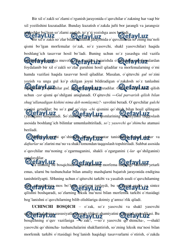  
 
Bir xil o`zakli so`zlarni o`rganish jarayonida o`quvchilar o`zakning har vaqt bir 
xil yozilishini kuzatadilar. Bunday kuzatish o`zakda jufti bor jarangli va jarangsiz 
undoshlar bo`lgan so`zlarni anglab, to`g`ri yozishga asos bo`ladi.  
Bir xil o`zakli so`zlar bilan tanishish jarayonida o`quvchilarda so`zning ma‘noli 
qismi bo`lgan morfemalar (o`zak, so`z yasovchi, shakl yasovchilar) haqida 
boshlang`ich tasavvur hosil bo`ladi. Buning uchun so`z yasashga oid vazifa 
topshirish maqsadga muvofiq. Bu vazifani bajarishda o`quvchilar morfemalardan 
foydalanib bir xil o`zakli so`zlar guruhini hosil qiladilar va morfemalarning o`rni 
hamda vazifasi haqida tasavvur hosil qiladilar. Masalan, o`qituvchi gul so`zini 
yozish va unga gul ko`p ekilgan joyni bildiradigan o`zakdosh so`z tanlashni 
topshiradi. O`quvchilar gul, gulzor so`zlarini yozadilar. Gulzor so`zini hosil qilish 
uchun -zor qismi qo`shilgani aniqlanadi. O`qituvchi ―Gul parvarish qilish bilan 
shug‘ullanadigan kishini nima deb nomlaymiz?- savolini beradi. O`quvchilar gulchi 
so`zini aytadilar; bu so`z gul so`ziga -chi qismini qo`shish bilan hosil qilingani 
(yasalgani) aniqlanadi. So`zlardagi -zor, -chi qismlarining ahamiyatini taqqoslash 
asosida boshlang`ich bilimlar umumlashtiriladi, so`z yasovchi qo`shimcha atamasi 
beriladi.  
SHakl yasovchi qo`shimcha bilan elementar tanishtirish uchun daftar va 
daftarlar so`zlarini ma‘no va shakl tomondan taqqoslash topshiriladi. Suhbat asosida 
o`quvchilar ma‘noning o`zgarmaganini, shakli o`zgarganini (-lar qo`shilganini) 
aniqlaydilar.  
Ta`limning bu bosqichida o`quvchilarning morfema haqidagi bilimlari yetarli 
emas, ularni bu tushunchalar bilan amaliy mashqlarni bajarish jarayonida endigina 
tanishtirilyapti. SHuning uchun o`qituvchi tarkibi va yasalish usuli o`quvchilarning 
yosh xususiyatiga mos bo`lgan so`zlarni tanlaydi, bu so`zlarni analiz va sintez 
qilishni boshqaradi, so`zlarning leksik ma‘nosi bilan morfemik tarkibi o`rtasidagi 
bog`lanishni o`quvchilarning bilib olishlariga doimiy g‘amxo`rlik qiladi.  
UCHINCHI BOSQICH – o`zak, so`z yasovchi va shakl yasovchi 
qo`shimchalarning xususiyatlari hamda tildagi ahamiyatini o`rganish metodikasi. Bu 
bosqichning o`quv vazifasiga ―o`zak-, ―so`z yasovchi qo`shimcha-, ―shakl 
yasovchi qo`shimcha- tushunchalarini shakllantirish, so`zning leksik ma‘nosi bilan 
morfemik tarkibi o`rtasidagi bog`lanish haqidagi tasavvurlarni o`stirish, o`zakda 

