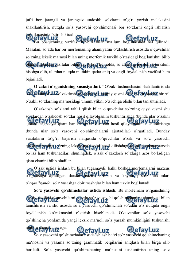  
 
jufti bor jarangli va jarangsiz undoshli so`zlarni to`g`ri yozish malakasini 
shakllantirish, nutqda so`z yasovchi qo`shimchasi bor so`zlarni ongli ishlatish 
ko`nikmasini o`stirish kiradi.  
Bu bosqichning vazifasi bir-biri bilan ma‘lum bog`lanishda hal qilinadi. 
Masalan, so`zda har bir morfemaning ahamiyatini o`zlashtirish asosida o`quvchilar 
so`zning leksik ma‘nosi bilan uning morfemik tarkibi o`rtasidagi bog`lanishni bilib 
oladilar. Barcha vazifalar bilan uzviy bog‘liq holda, so`zlarning morfemik tarkibini 
hisobga olib, ulardan nutqda mumkin qadar aniq va ongli foydalanish vazifasi ham 
bajariladi.  
O`zakni o`rganishning xususiyatlari. “O`zak- tushunchasini shakllantirishda 
o`quvchilar o`zak o`zakdosh so`zlarning umumiy qismi ekani va u barcha bir xil 
o`zakli so`zlarning ma‘nosidagi umumiylikni o`z ichiga olishi bilan tanishtiriladi.  
O`zakdosh so`zlarni tahlil qilish bilan o`quvchilar so`zning qaysi qismi shu 
so`zlardan o`zakdosh so`zlar hosil qilayotganini tushuntirishga (bunda ular o`zakni 
ajratadilar), qaysi qismi har xil ma‘noli so`zlar hosil qilayotganini tushuntirishga 
(bunda ular so`z yasovchi qo`shimchalarni ajratadilar) o`rgatiladi. Bunday 
vazifalarni to`g`ri bajarish natijasida o`quvchilar o`zak va so`z yasovchi 
qo`shimchaning so`zning leksik ma‘nosini hosil qilishdagi rolini elementar tarzda 
bo`lsa ham tushunadilar, shuningdek, o`zak o`zakdosh so`zlarga asos bo`ladigan 
qism ekanini bilib oladilar.  
O`zak ustida ishlash bu bilan tugamaydi, balki boshqa morfemalarni maxsus 
o`rganishga ajratilgan darslar mazmuni bilan va keyinroq so`z turkumlari 
o`rganilganda, so`z yasashga doir mashqlar bilan ham uzviy bog`lanadi.  
So`z yasovchi qo`shimchalar ustida ishlash. Bu morfemani o`rganishning 
asosiy vazifasi o`quvchilarni so`zda so`z yasovchi qo`shimchaning ahamiyati bilan 
tanishtirish va shu asosda so`z yasovchi qo`shimchali so`zdan o`z nutqida ongli 
foydalanish ko`nikmasini o`stirish hisoblanadi. O`quvchilar so`z yasovchi 
qo`shimcha yordamida yangi leksik ma‘noli so`z yasash mumkinligini tushunishi 
muhim ahamiyatga ega.  
So`z yasovchi qo`shimchalar ustida ishlash ba‘zi so`z yasovchi qo`shimchaning 
ma‘nosini va yasama so`zning grammatik belgilarini aniqlash bilan birga olib 
boriladi. So`z yasovchi qo`shimchaning ma‘nosini tushuntirish uning so`z 
