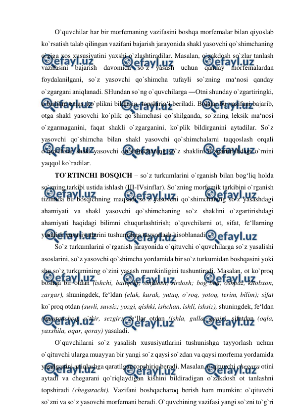  
 
O`quvchilar har bir morfemaning vazifasini boshqa morfemalar bilan qiyoslab 
ko`rsatish talab qilingan vazifani bajarish jarayonida shakl yasovchi qo`shimchaning 
o`ziga xos xususiyatini yaxshi o`zlashtiradilar. Masalan, o`zakdosh so`zlar tanlash 
vazifasini bajarish davomida so`z yasash uchun qanday morfemalardan 
foydalanilgani, so`z yasovchi qo`shimcha tufayli so`zning ma‘nosi qanday 
o`zgargani aniqlanadi. SHundan so`ng o`quvchilarga ―Otni shunday o`zgartiringki, 
u birlikni emas, ko`plikni bildirsin- topshirig‘i beriladi. Bolalar bu vazifani bajarib, 
otga shakl yasovchi ko`plik qo`shimchasi qo`shilganda, so`zning leksik ma‘nosi 
o`zgarmaganini, faqat shakli o`zgarganini, ko`plik bildirganini aytadilar. So`z 
yasovchi qo`shimcha bilan shakl yasovchi qo`shimchalarni taqqoslash orqali 
o`quvchilar shakl yasovchi qo`shimchaning so`z shaklini o`zgartirishdagi o`rnini 
yaqqol ko`radilar.  
TO`RTINCHI BOSQICH – so`z turkumlarini o`rganish bilan bog‘liq holda 
so`zning tarkibi ustida ishlash (III-IVsinflar). So`zning morfemik tarkibini o`rganish 
tizimida bu bosqichning maqsadi so`z yasovchi qo`shimchaning so`z yasashdagi 
ahamiyati va shakl yasovchi qo`shimchaning so`z shaklini o`zgartirishdagi 
ahamiyati haqidagi bilimni chuqurlashtirish; o`quvchilarni ot, sifat, fe‘llarning 
yasalish xususiyatlarini tushunishga tayyorlash hisoblanadi.  
So`z turkumlarini o`rganish jarayonida o`qituvchi o`quvchilarga so`z yasalishi 
asoslarini, so`z yasovchi qo`shimcha yordamida bir so`z turkumidan boshqasini yoki 
shu so`z turkumining o`zini yasash mumkinligini tushuntiradi. Masalan, ot ko`proq 
boshqa bir otdan (ishchi, baliqchi; sinfdosh, sirdosh; bog‘bon, oshpaz, kitobxon, 
zargar), shuningdek, fe‘ldan (elak, kurak, yutuq, o`roq, yotoq, terim, bilim); sifat 
ko`proq otdan (suvli, suvsiz; yozgi, qishki, ishchan, ishli, ishsiz), shuningdek, fe‘ldan 
(maqtanchoq, o`tkir, sezgir); fe‘llar otdan (ishla, gulla, gapir), sifatdan (oqla, 
yaxshila, oqar, qoray) yasaladi.  
O`quvchilarni so`z yasalish xususiyatlarini tushunishga tayyorlash uchun 
o`qituvchi ularga muayyan bir yangi so`z qaysi so`zdan va qaysi morfema yordamida 
yasalganini aniqlashga qaratilgan topshiriq beradi. Masalan, o`qituvchi chegara otini 
aytadi va chegarani qo`riqlaydigan kishini bildiradigan o`zakdosh ot tanlashni 
topshiradi (chegarachi). Vazifani boshqacharoq berish ham mumkin: o`qituvchi 
so`zni va so`z yasovchi morfemani beradi. O`quvchining vazifasi yangi so`zni to`g`ri 
