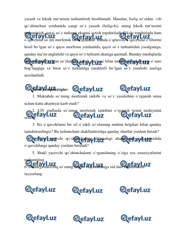  
 
yasash va leksik ma‘nosini tushuntirish hisoblanadi. Masalan, baliq so`zidan –chi 
qo`shimchasi yordamida yangi so`z yasash (baliqchi), uning leksik ma‘nosini 
tushuntirish, qaysi so`z turkumi ekanini aytish topshiriladi. Ikkala topshiriqda ham 
o`quvchilar so`zni morfemik tahlil qiladilar. Bunda o`qituvchi o`quvchilar e‘tiborini 
hosil bo`lgan so`z qaysi morfema yordamida, qaysi so`z turkumidan yasalganiga, 
qanday ma‘no anglatishi va qaysi so`z turkumi ekaniga qaratadi. Bunday mashqlarda 
tilda mavjud bo`lgan so`zlarning leksik ma‘nosi bilan morfemik tarkibining o`zaro 
bog‘liqigiga va biror so`z turkumiga xarakterli bo`lgan so`z yasalishi usuliga 
asoslaniladi.  
 
Savol va topshiriqlar:  
1. Maktabda so`zning morfemik tarkibi va so`z yasalishini o`rganish nima 
uchun katta ahamiyat kasb etadi?  
2. I-IV sinflarda so`zning morfemik tarkibini o`rganish tizimi mohiyatini 
oching.  
3. Siz o`quvchilarni bir xil o`zakli so`zlarning muhim belgilari bilan qanday 
tanishtirardingiz? Bu tushunchani shakllantirishga qanday shartlar yordam beradi?  
4. So`z yasovchi qo`shimchaning tilimizdagi ahamiyatini o`zlashtirishda 
o`quvchilarga qanday yordam beriladi?  
5. Shakl yasovchi qo`shimchalarni o`rganishning o`ziga xos xususiyatlarini 
tushuntiring.  
6. Dasturga muvofiq so`zning tarkibi va yasalishiga oid dars ishlanmasini 
tayyorlang. 
