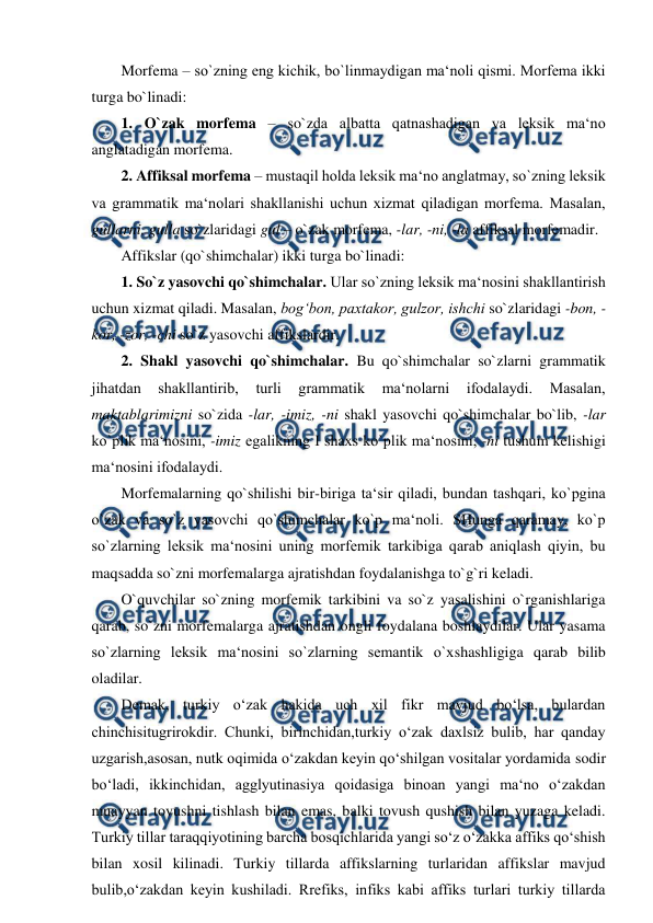  
 
Morfema – so`zning eng kichik, bo`linmaydigan ma‘noli qismi. Morfema ikki 
turga bo`linadi:  
1. O`zak morfema – so`zda albatta qatnashadigan va leksik ma‘no 
anglatadigan morfema.  
2. Affiksal morfema – mustaqil holda leksik ma‘no anglatmay, so`zning leksik 
va grammatik ma‘nolari shakllanishi uchun xizmat qiladigan morfema. Masalan, 
gullarni, gulla so`zlaridagi gul – o`zak morfema, -lar, -ni, -la affiksal morfemadir.  
Affikslar (qo`shimchalar) ikki turga bo`linadi:  
1. So`z yasovchi qo`shimchalar. Ular so`zning leksik ma‘nosini shakllantirish 
uchun xizmat qiladi. Masalan, bog‘bon, paxtakor, gulzor, ishchi so`zlaridagi -bon, -
kor, -zor, -chi so`z yasovchi affikslardir.  
2. Shakl yasovchi qo`shimchalar. Bu qo`shimchalar so`zlarni grammatik 
jihatdan 
shakllantirib, 
turli 
grammatik 
ma‘nolarni 
ifodalaydi. 
Masalan, 
maktablarimizni so`zida -lar, -imiz, -ni shakl yasovchi qo`shimchalar bo`lib, -lar 
ko`plik ma‘nosini, -imiz egalikning I shaxs ko`plik ma‘nosini, -ni tushum kelishigi 
ma‘nosini ifodalaydi.  
Morfemalarning qo`shilishi bir-biriga ta‘sir qiladi, bundan tashqari, ko`pgina 
o`zak va so`z yasovchi qo`shimchalar ko`p ma‘noli. SHunga qaramay, ko`p 
so`zlarning leksik ma‘nosini uning morfemik tarkibiga qarab aniqlash qiyin, bu 
maqsadda so`zni morfemalarga ajratishdan foydalanishga to`g`ri keladi.  
O`quvchilar so`zning morfemik tarkibini va so`z yasalishini o`rganishlariga 
qarab, so`zni morfemalarga ajratishdan ongli foydalana boshlaydilar. Ular yasama 
so`zlarning leksik ma‘nosini so`zlarning semantik o`xshashligiga qarab bilib 
oladilar.  
Demak, turkiy o‘zak hakida uch xil fikr mavjud bo‘lsa, bulardan 
chinchisitugrirokdir. Chunki, birinchidan,turkiy o‘zak daxlsiz bulib, har qanday 
uzgarish,asosan, nutk oqimida o‘zakdan keyin qo‘shilgan vositalar yordamida sodir 
bo‘ladi, ikkinchidan, agglyutinasiya qoidasiga binoan yangi ma‘no o‘zakdan 
muayyan tovushni tishlash bilan emas, balki tovush qushish bilan yuzaga keladi. 
Turkiy tillar taraqqiyotining barcha bosqichlarida yangi so‘z o‘zakka affiks qo‘shish 
bilan xosil kilinadi. Turkiy tillarda affikslarning turlaridan affikslar mavjud 
bulib,o‘zakdan keyin kushiladi. Rrefiks, infiks kabi affiks turlari turkiy tillarda 
