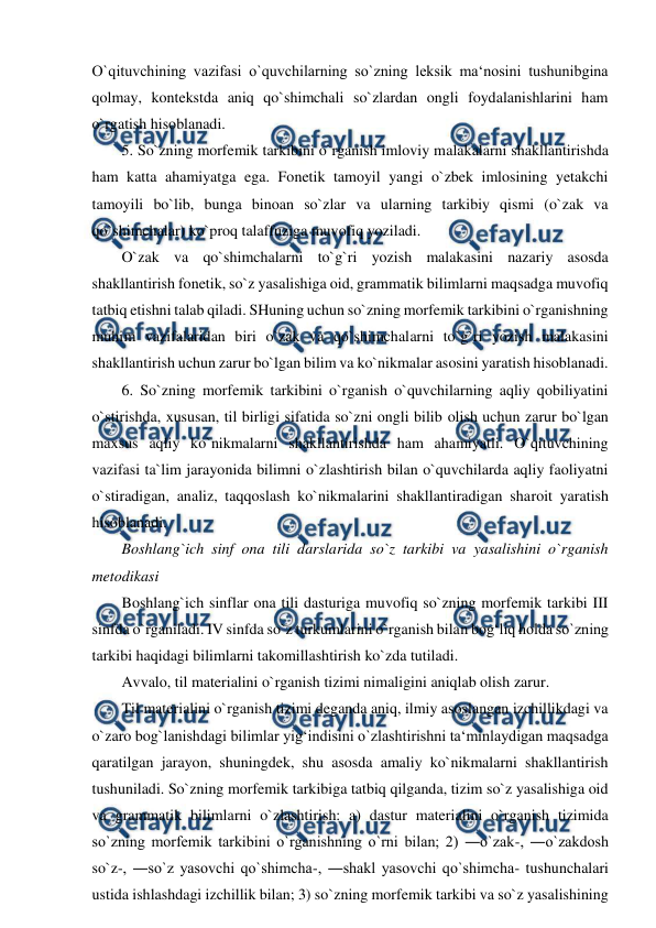  
 
O`qituvchining vazifasi o`quvchilarning so`zning leksik ma‘nosini tushunibgina 
qolmay, kontekstda aniq qo`shimchali so`zlardan ongli foydalanishlarini ham 
o`rgatish hisoblanadi.  
5. So`zning morfemik tarkibini o`rganish imloviy malakalarni shakllantirishda 
ham katta ahamiyatga ega. Fonetik tamoyil yangi o`zbek imlosining yetakchi 
tamoyili bo`lib, bunga binoan so`zlar va ularning tarkibiy qismi (o`zak va 
qo`shimchalar) ko`proq talaffuziga muvofiq yoziladi.  
O`zak va qo`shimchalarni to`g`ri yozish malakasini nazariy asosda 
shakllantirish fonetik, so`z yasalishiga oid, grammatik bilimlarni maqsadga muvofiq 
tatbiq etishni talab qiladi. SHuning uchun so`zning morfemik tarkibini o`rganishning 
muhim vazifalaridan biri o`zak va qo`shimchalarni to`g`ri yozish malakasini 
shakllantirish uchun zarur bo`lgan bilim va ko`nikmalar asosini yaratish hisoblanadi.  
6. So`zning morfemik tarkibini o`rganish o`quvchilarning aqliy qobiliyatini 
o`stirishda, xususan, til birligi sifatida so`zni ongli bilib olish uchun zarur bo`lgan 
maxsus aqliy ko`nikmalarni shakllantirishda ham ahamiyatli. O`qituvchining 
vazifasi ta`lim jarayonida bilimni o`zlashtirish bilan o`quvchilarda aqliy faoliyatni 
o`stiradigan, analiz, taqqoslash ko`nikmalarini shakllantiradigan sharoit yaratish 
hisoblanadi.  
Boshlang`ich sinf ona tili darslarida so`z tarkibi va yasalishini o`rganish 
metodikasi  
Boshlang`ich sinflar ona tili dasturiga muvofiq so`zning morfemik tarkibi III 
sinfda o`rganiladi. IV sinfda so`z turkumlarini o`rganish bilan bog‘liq holda so`zning 
tarkibi haqidagi bilimlarni takomillashtirish ko`zda tutiladi.  
Avvalo, til materialini o`rganish tizimi nimaligini aniqlab olish zarur.  
Til materialini o`rganish tizimi deganda aniq, ilmiy asoslangan izchillikdagi va 
o`zaro bog`lanishdagi bilimlar yig‘indisini o`zlashtirishni ta‘minlaydigan maqsadga 
qaratilgan jarayon, shuningdek, shu asosda amaliy ko`nikmalarni shakllantirish 
tushuniladi. So`zning morfemik tarkibiga tatbiq qilganda, tizim so`z yasalishiga oid 
va grammatik bilimlarni o`zlashtirish: a) dastur materialini o`rganish tizimida 
so`zning morfemik tarkibini o`rganishning o`rni bilan; 2) ―o`zak-, ―o`zakdosh 
so`z-, ―so`z yasovchi qo`shimcha-, ―shakl yasovchi qo`shimcha- tushunchalari 
ustida ishlashdagi izchillik bilan; 3) so`zning morfemik tarkibi va so`z yasalishining 
