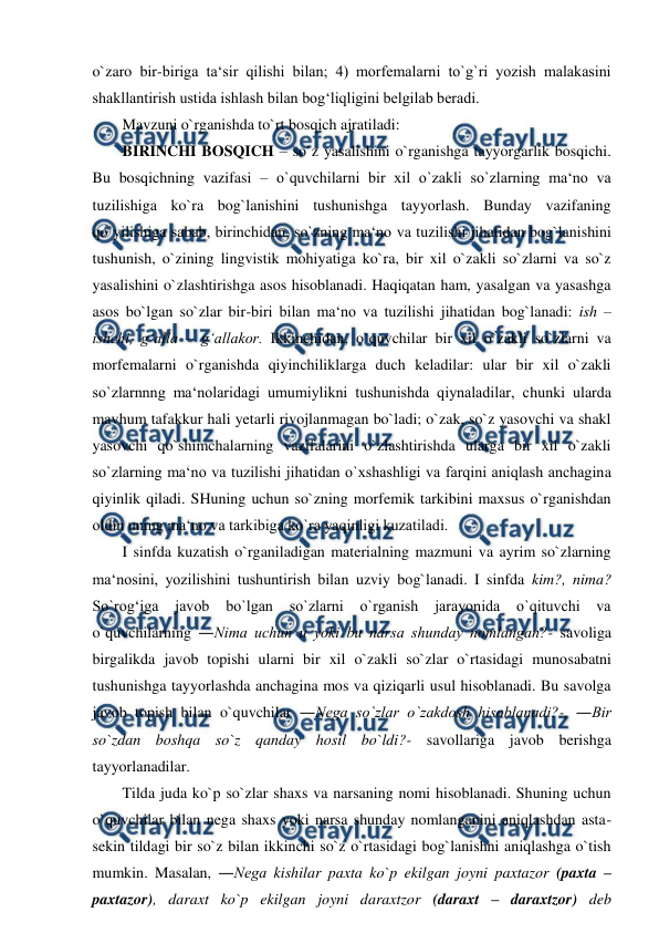  
 
o`zaro bir-biriga ta‘sir qilishi bilan; 4) morfemalarni to`g`ri yozish malakasini 
shakllantirish ustida ishlash bilan bog‘liqligini belgilab beradi.  
Mavzuni o`rganishda to`rt bosqich ajratiladi:  
BIRINCHI BOSQICH – so`z yasalishini o`rganishga tayyorgarlik bosqichi. 
Bu bosqichning vazifasi – o`quvchilarni bir xil o`zakli so`zlarning ma‘no va 
tuzilishiga ko`ra bog`lanishini tushunishga tayyorlash. Bunday vazifaning 
qo`yilishiga sabab, birinchidan, so`zning ma‘no va tuzilishi jihatidan bog`lanishini 
tushunish, o`zining lingvistik mohiyatiga ko`ra, bir xil o`zakli so`zlarni va so`z 
yasalishini o`zlashtirishga asos hisoblanadi. Haqiqatan ham, yasalgan va yasashga 
asos bo`lgan so`zlar bir-biri bilan ma‘no va tuzilishi jihatidan bog`lanadi: ish – 
ishchi, g‘alla – g‘allakor. Ikkinchidan, o`quvchilar bir xil o`zakli so`zlarni va 
morfemalarni o`rganishda qiyinchiliklarga duch keladilar: ular bir xil o`zakli 
so`zlarnnng ma‘nolaridagi umumiylikni tushunishda qiynaladilar, chunki ularda 
mavhum tafakkur hali yetarli rivojlanmagan bo`ladi; o`zak, so`z yasovchi va shakl 
yasovchi qo`shimchalarning vazifalarini o`zlashtirishda ularga bir xil o`zakli 
so`zlarning ma‘no va tuzilishi jihatidan o`xshashligi va farqini aniqlash anchagina 
qiyinlik qiladi. SHuning uchun so`zning morfemik tarkibini maxsus o`rganishdan 
oldin uning ma‘no va tarkibiga ko`ra yaqinligi kuzatiladi.  
I sinfda kuzatish o`rganiladigan materialning mazmuni va ayrim so`zlarning 
ma‘nosini, yozilishini tushuntirish bilan uzviy bog`lanadi. I sinfda kim?, nima? 
So`rog‘iga 
javob bo`lgan 
so`zlarni o`rganish 
jarayonida 
o`qituvchi va 
o`quvchilarning ―Nima uchun u yoki bu narsa shunday nomlangan?- savoliga 
birgalikda javob topishi ularni bir xil o`zakli so`zlar o`rtasidagi munosabatni 
tushunishga tayyorlashda anchagina mos va qiziqarli usul hisoblanadi. Bu savolga 
javob topish bilan o`quvchilar ―Nega so`zlar o`zakdosh hisoblanadi?-, ―Bir 
so`zdan boshqa so`z qanday hosil bo`ldi?- savollariga javob berishga 
tayyorlanadilar.  
Tilda juda ko`p so`zlar shaxs va narsaning nomi hisoblanadi. Shuning uchun 
o`quvchilar bilan nega shaxs yoki narsa shunday nomlanganini aniqlashdan asta-
sekin tildagi bir so`z bilan ikkinchi so`z o`rtasidagi bog`lanishni aniqlashga o`tish 
mumkin. Masalan, ―Nega kishilar paxta ko`p ekilgan joyni paxtazor (paxta – 
paxtazor), daraxt ko`p ekilgan joyni daraxtzor (daraxt – daraxtzor) deb 
