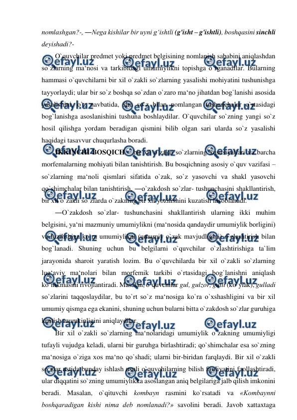  
 
nomlashgan?-, ―Nega kishilar bir uyni g‘ishtli (g'isht – g'ishtli), boshqasini sinchli 
deyishadi?-  
O`quvchilar predmet yoki predmet belgisining nomlanish sababini aniqlashdan 
so`zlarning ma‘nosi va tarkibidagi umumiylikni topishga o`rganadilar. Bularning 
hammasi o`quvchilarni bir xil o`zakli so`zlarning yasalishi mohiyatini tushunishga 
tayyorlaydi; ular bir so`z boshqa so`zdan o`zaro ma‘no jihatdan bog`lanishi asosida 
yasalishini, o`z navbatida, shu so`z bilan nomlangan tushunchalar o`rtasidagi 
bog`lanishga asoslanishini tushuna boshlaydilar. O`quvchilar so`zning yangi so`z 
hosil qilishga yordam beradigan qismini bilib olgan sari ularda so`z yasalishi 
haqidagi tasavvur chuqurlasha boradi.  
IKKINCHI BOSQICH – bir xil o`zakli so`zlarning xususiyatlari va barcha 
morfemalarning mohiyati bilan tanishtirish. Bu bosqichning asosiy o`quv vazifasi – 
so`zlarning ma‘noli qismlari sifatida o`zak, so`z yasovchi va shakl yasovchi 
qo`shimchalar bilan tanishtirish, ―o`zakdosh so`zlar- tushunchasini shakllantirish, 
bir xil o`zakli so`zlarda o`zakning bir xil yozilishini kuzatish hisoblanadi.  
―O`zakdosh so`zlar- tushunchasini shakllantirish ularning ikki muhim 
belgisini, ya‘ni mazmuniy umumiylikni (ma‘nosida qandaydir umumiylik borligini) 
va tuzilishiga ko`ra umumiylikni (umumiy o`zak mavjudligini) o`zlashtirish bilan 
bog`lanadi. Shuning uchun bu belgilarni o`quvchilar o`zlashtirishiga ta`lim 
jarayonida sharoit yaratish lozim. Bu o`quvchilarda bir xil o`zakli so`zlarning 
lug‘aviy ma‘nolari bilan morfemik tarkibi o`rtasidagi bog`lanishni aniqlash 
ko`nikmasini rivojlantiradi. Masalan, o`quvchilar gul, gulzor, gulli (ko`ylak), gulladi 
so`zlarini taqqoslaydilar, bu to`rt so`z ma‘nosiga ko`ra o`xshashligini va bir xil 
umumiy qismga ega ekanini, shuning uchun bularni bitta o`zakdosh so`zlar guruhiga 
kiritish mumkinligini aniqlaydilar.  
Bir xil o`zakli so`zlarning ma‘nolaridagi umumiylik o`zakning umumiyligi 
tufayli vujudga keladi, ularni bir guruhga birlashtiradi; qo`shimchalar esa so`zning 
ma‘nosiga o`ziga xos ma‘no qo`shadi; ularni bir-biridan farqlaydi. Bir xil o`zakli 
so`zlar ustida bunday ishlash usuli o`quvchilarning bilish faoliyatini faollashtiradi, 
ular diqqatini so`zning umumiylikka asoslangan aniq belgilariga jalb qilish imkonini 
beradi. Masalan, o`qituvchi kombayn rasmini ko`rsatadi va «Kombaynni 
boshqaradigan kishi nima deb nomlanadi?» savolini beradi. Javob xattaxtaga 
