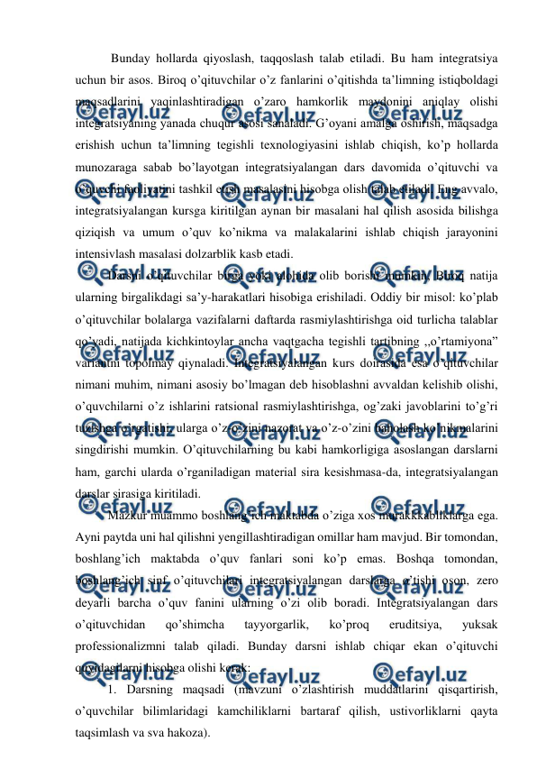  
 
 Bunday hollarda qiyoslash, taqqoslash talab etiladi. Bu ham integratsiya 
uchun bir asos. Biroq o’qituvchilar o’z fanlarini o’qitishda ta’limning istiqboldagi 
maqsadlarini yaqinlashtiradigan o’zaro hamkorlik maydonini aniqlay olishi 
integratsiyaning yanada chuqur asosi sanaladi. G’oyani amalga oshirish, maqsadga 
erishish uchun ta’limning tegishli texnologiyasini ishlab chiqish, ko’p hollarda 
munozaraga sabab bo’layotgan integratsiyalangan dars davomida o’qituvchi va 
o’quvchi faoliyatini tashkil etish masalasini hisobga olish talab etiladi. Eng avvalo, 
integratsiyalangan kursga kiritilgan aynan bir masalani hal qilish asosida bilishga 
qiziqish va umum o’quv ko’nikma va malakalarini ishlab chiqish jarayonini 
intensivlash masalasi dolzarblik kasb etadi.  
Darsni o’qituvchilar birga yoki alohida olib borishi mumkin, Biroq natija 
ularning birgalikdagi sa’y-harakatlari hisobiga erishiladi. Oddiy bir misol: ko’plab 
o’qituvchilar bolalarga vazifalarni daftarda rasmiylashtirishga oid turlicha talablar 
qo’yadi, natijada kichkintoylar ancha vaqtgacha tegishli tartibning ,,o’rtamiyona” 
variantni topolmay qiynaladi. Integratsiyalangan kurs doirasida esa o’qituvchilar 
nimani muhim, nimani asosiy bo’lmagan deb hisoblashni avvaldan kelishib olishi, 
o’quvchilarni o’z ishlarini ratsional rasmiylashtirishga, og’zaki javoblarini to’g’ri 
tuzishga o’rgatishi, ularga o’z-o’zini nazorat va o’z-o’zini baholash ko’nikmalarini 
singdirishi mumkin. O’qituvchilarning bu kabi hamkorligiga asoslangan darslarni 
ham, garchi ularda o’rganiladigan material sira kesishmasa-da, integratsiyalangan 
darslar sirasiga kiritiladi.  
Mazkur muammo boshlang’ich maktabda o’ziga xos murakkkabliklarga ega. 
Ayni paytda uni hal qilishni yengillashtiradigan omillar ham mavjud. Bir tomondan, 
boshlang’ich maktabda o’quv fanlari soni ko’p emas. Boshqa tomondan, 
boshlang’ich sinf o’qituvchilari integratsiyalangan darslarga o’tishi oson, zero 
deyarli barcha o’quv fanini ularning o’zi olib boradi. Integratsiyalangan dars 
o’qituvchidan 
qo’shimcha 
tayyorgarlik, 
ko’proq 
eruditsiya, 
yuksak 
professionalizmni talab qiladi. Bunday darsni ishlab chiqar ekan o’qituvchi 
quyidagilarni hisobga olishi kerak:  
1. Darsning maqsadi (mavzuni o’zlashtirish muddatlarini qisqartirish, 
o’quvchilar bilimlaridagi kamchiliklarni bartaraf qilish, ustivorliklarni qayta 
taqsimlash va sva hakoza).  

