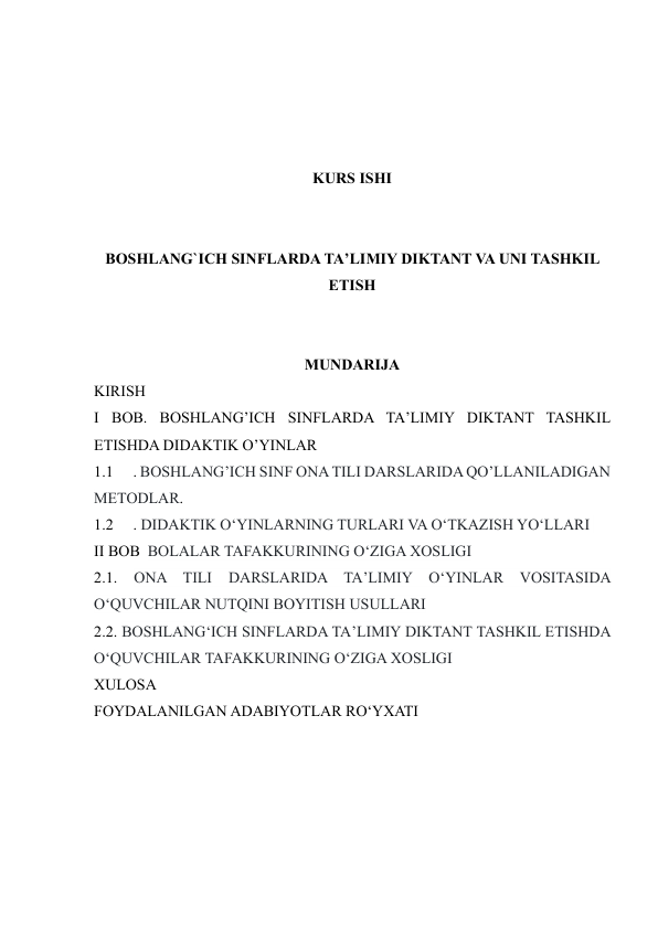  
 
 
 
KURS ISHI 
 
 
BOSHLANG`ICH SINFLARDA TA’LIMIY DIKTANT VA UNI TASHKIL 
ETISH 
 
 
MUNDARIJA 
KIRISH 
I BOB. BOSHLANG’ICH SINFLARDA TA’LIMIY DIKTANT TASHKIL 
ETISHDA DIDAKTIK O’YINLAR 
1.1 
. BOSHLANG’ICH SINF ONA TILI DARSLARIDA QO’LLANILADIGAN 
METODLAR.  
1.2 
. DIDAKTIK O‘YINLARNING TURLARI VA O‘TKAZISH YO‘LLARI  
II BOB  BOLALAR TAFAKKURINING O‘ZIGA XOSLIGI 
2.1. 
ONA TILI 
DARSLARIDA TA’LIMIY 
O‘YINLAR VOSITASIDA 
O‘QUVCHILAR NUTQINI BOYITISH USULLARI 
2.2. BOSHLANG‘ICH SINFLARDA TA’LIMIY DIKTANT TASHKIL ETISHDA 
O‘QUVCHILAR TAFAKKURINING O‘ZIGA XOSLIGI 
XULOSA 
FOYDALANILGAN ADABIYOTLAR RO‘YXATI 
 
 
 
 
 
