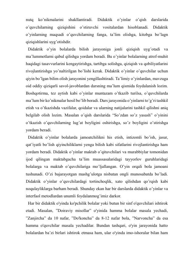  
 
nutq 
ko’nikmalarini 
shakllantiradi. 
Didaktik 
o’yinlar 
o’qish 
darslarida 
o’quvchilarning qiziqishini o’stiruvchi vositalardan hisoblanadi. Didaktik 
o’yinlarning maqsadi o’quvchilarning fanga, ta’lim olishga, kitobga bo’lagn 
qiziqishlarini uyg’otishdir. 
  Didaktik o’yin bolalarda bilish jarayoniga jonli qiziqish uyg’otadi va 
ma’lummotlarni qabul qilishga yordam beradi. Bu o’yinlar bolalarning atrof-muhit 
haqidagi tasavvurlarini kengaytirishga, tartibga solishga, qiziqish va qobiliyatlarini 
rivojlantirishga yo’naltirilgan bo’lishi kerak. Didaktik o’yinlar o’quvchilar uchun 
qiyin bo’lgan bilim olish jarayonini yengillashtiradi. Ta’limiy o’yinlardan, mavzuga 
oid oddiy qiziqarli savol-javoblardan darsning ma’lum qismida foydalanish lozim. 
Boshqotirma, tez aytish kabi o’yinlar muntazam o’tkazib turilsa, o’quvchilarda 
ma’lum bir ko’nikmalar hosil bo’lib boradi. Dars jarayonida o’yinlarni to’g’ri tashkil 
etish va o’tkazishda vazifalar, qoidalar va ularning natijalarini tashkil qilishni aniq 
belgilab olish lozim. Masalan o’qish darslarida “So’zdan so’z yasash” o’yinini 
o’tkazish o’quvchilarning lug’at boyligini oshirishga, so’z boyligini o’stirishga 
yordam beradi. 
  Didaktik o’yinlar bolalarda jamoatchilikni his etish, intizomli bo’ish, jasur, 
qat’iyatli bo’lish qiyinchiliklarni yenga bilish kabi sifatlarini rivojlantirishga ham 
yordam beradi. Didaktik o’yinlar maktab o’qituvchilari va murabbiylar tomonidan 
ijod qilingan maktabgacha ta’lim muassasalaridagi tayyorlov guruhlaridagi 
bolalarga va maktab o’quvchilariga mo’ljallangan. O’yin orqali bola jamoani 
tushunadi. O’zi bajarayotgan mashg’ulotga nisbatan ongli munosabatda bo’ladi. 
Didaktik o’yinlar o’quvchilardagi tortinchoqlik, xato qilishdan qo’rqish kabi 
noqulayliklarga barham beradi. Shunday ekan har bir darslarda didaktik o’yinlar va 
interfaol metodlardan unumli foydalanmog’imiz darkor. 
  Har bir didaktik o'yinda ko'pchilik bolalar yoki butun bir sinf o'quvchilari ishtirok 
etadi. Masalan, ”Doiraviy misollar” o'yinida hamma bolalar masala yechadi, 
”Zanjircha” da 10 nafar, ”Do'koncha” da 8-12 nafar bola, ”Narvoncha” da esa 
hamma o'quvchilar masala yechadilar. Bundan tashqari, o'yin jarayonida hatto 
bolalardan ba’zi birlari ishtirok etmasa ham, ular o'yinda imo-ishoralar bilan ham 
