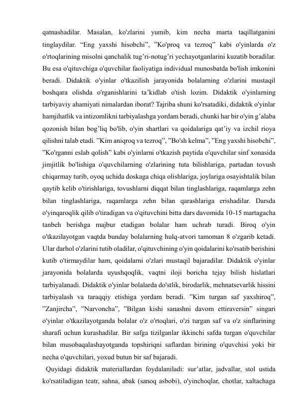  
 
qatnashadilar. Masalan, ko'zlarini yumib, kim necha marta taqillatganini 
tinglaydilar. “Eng yaxshi hisobchi”, ”Ko'proq va tezroq” kabi o'yinlarda o'z 
o'rtoqlarining misolni qanchalik tug’ri-notug’ri yechayotganlarini kuzatib boradilar. 
Bu esa o'qituvchiga o'quvchilar faoliyatiga individual munosbatda bo'lish imkonini 
beradi. Didaktik o'yinlar o'tkazilish jarayonida bolalarning o'zlarini mustaqil 
boshqara olishda o'rganishlarini ta’kidlab o'tish lozim. Didaktik o'yinlarning 
tarbiyaviy ahamiyati nimalardan iborat? Tajriba shuni ko'rsatadiki, didaktik o'yinlar 
hamjihatlik va intizomlikni tarbiyalashga yordam beradi, chunki har bir o'yin g’alaba 
qozonish bilan bog’liq bo'lib, o'yin shartlari va qoidalariga qat’iy va izchil rioya 
qilishni talab etadi. ”Kim aniqroq va tezroq”, ”Bo'sh kelma”, ”Eng yaxshi hisobchi”, 
”Ko'rganni eslab qolish” kabi o'yinlarni o'tkazish paytida o'quvchilar sinf xonasida 
jimjitlik bo'lishiga o'quvchilarning o'zlarining tuta bilishlariga, partadan tovush 
chiqarmay turib, oyoq uchida doskaga chiqa olishlariga, joylariga osayishtalik bilan 
qaytib kelib o'tirishlariga, tovushlarni diqqat bilan tinglashlariga, raqamlarga zehn 
bilan tinglashlariga, raqamlarga zehn bilan qarashlariga erishadilar. Darsda 
o'yinqaroqlik qilib o'tiradigan va o'qituvchini bitta dars davomida 10-15 martagacha 
tanbeh berishga majbur etadigan bolalar ham uchrab turadi. Biroq o'yin 
o'tkazilayotgan vaqtda bunday bolalarning hulq-atvori tamoman 8 o'zgarib ketadi. 
Ular darhol o'zlarini tutib oladilar, o'qituvchining o'yin qoidalarini ko'rsatib berishini 
kutib o'tirmaydilar ham, qoidalarni o'zlari mustaqil bajaradilar. Didaktik o'yinlar 
jarayonida bolalarda uyushqoqlik, vaqtni iloji boricha tejay bilish hislatlari 
tarbiyalanadi. Didaktik o'yinlar bolalarda do'stlik, birodarlik, mehnatsevarlik hissini 
tarbiyalash va taraqqiy etishiga yordam beradi. ”Kim turgan saf yaxshiroq”, 
”Zanjircha”, ”Narvoncha”, ”Bilgan kishi sanashni davom ettiraversin” singari 
o'yinlar o'tkazilayotganda bolalar o'z o'rtoqlari, o'zi turgan saf va o'z sinflarining 
sharafi uchun kurashadilar. Bir safga tizilganlar ikkinchi safda turgan o'quvchilar 
bilan musobaqalashayotganda topshiriqni saflardan birining o'quvchisi yoki bir 
necha o'quvchilari, yoxud butun bir saf bajaradi. 
  Quyidagi didaktik materiallardan foydalaniladi: sur’atlar, jadvallar, stol ustida 
ko'rsatiladigan teatr, sahna, abak (sanoq asbobi), o'yinchoqlar, chotlar, xaltachaga 
