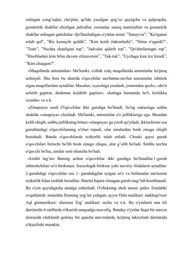  
 
solingan yong’oqlar, cho'plar, qo'lda yasalgan qog’oz qayiqcha va qalpoqcha, 
geometrik shakllar chizilgan jadvallar, sxemalar, sanoq materiallari va geometrik 
shakllar solingan qutichalar. Qo'llaniladigan o'yinlar nomi: ”Sanayver”, ”Ko'rganni 
eslab qol”, ”Biz kamayib qoldik”, ”Kim ketdi (takrorlash)”, ”Nima o'zgardi?”, 
”Teatr”, ”Nechta ekanligini top”, ”Jadvalni qidirib top”, ”Qo'shnilaringni top”, 
”Hisoblashni kim bilsa davom ettiraversin”, ”Tuk-tuk”, ”Uychaga kim tez kiradi”, 
”Kim chaqqon?”. 
  «Maqollarda antonimlar» Ma'lumki, o'zbek xalq maqollarida antonimlar ko'proq 
uchraydi. Shu bois bu shartda o'quvchilar navbatma-navbat antonimlar ishtirok 
etgan maqollaridan aytadilar. Masalan, «yaxshiga yondash, yomondan qoch», «do'st 
achitib gapirar, dushman kuldirib gapirar», «kattaga hurmatda bo'l, kichikka 
izzatda» va x.k. 
  «Zinapoya» usuli O'quvchilar ikki guruhga bo'linadi. So'ng xattaxtaga ushbu 
shaklda «zinapoya» chiziladi. Ma'lumki, antonimlar o'z juftliklariga ega. Shundan 
kelib chiqib, ushbu juftlikning bittasi «zinapoya» ga yozib qo'yiladi, ikkinchisini esa 
guruhlardagi o'quvchilarning o'zlari topadi, ular zinalardan bosh zinaga chiqib 
borishadi. Bunda o'quvchilarda tezkorlik talab etiladi. Chunki qaysi guruh 
o'quvchilari birinchi bo'lib bosh zinaga chiqsa, ular g’olib bo'ladi. Sinfda nechta 
o'quvchi bo'lsa, zinalar soni shuncha bo'ladi. 
  «Izohli lug’at» Buning uchun o'quvchilar ikki guruhga bo'linadilar.1-guruh 
ishtirokchilari so'z birikmasi, frazeologik birikma yoki tasviriy ifodalarni aytadilar. 
2-guruhdagi o'quvchilar esa 1- guruhdagilar aytgan so'z va birikmalar ma'nosini 
tezkorlik bilan izohlab beradilar. Shartni bajara olmagan guruh mag’lub hisoblanadi. 
Bu o'yin quyidagicha amalga oshiriladi: O'zbekning shoh taomi: palov Ertalabki 
ovqatlanish: nonushta Ilonning yog’ini yalagan: ayyor Dala malikasi: makkajo'xori 
Aql gimnastikasi: shaxmat Tog’ malikasi: archa va x.k. Bu o'yinlarni ona tili 
darslarida 4-sinflarda o'tkazish maqsadga muvofiq. Bunday o'yinlar faqat bir mavzu 
doirasida cheklanib qolmay bir qancha mavzularda, ko'proq takrorlash darslarida 
o'tkazilishi mumkin.  
