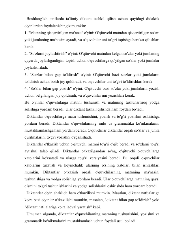  
 
  Boshlang'ich sinflarda ta'limiy diktant tashkil qilish uchun quyidagi didaktik 
o'yinlardan foydalanishingiz mumkin: 
1. "Matnning qisqartirilgan ma'nosi" o'yini: O'qituvchi matndan qisqartirilgan so'zni 
yoki jumlaning ma'nosini aytadi, va o'quvchilar uni to'g'ri topishga harakat qilishlari 
kerak. 
2. "So'zlarni joylashtirish" o'yini: O'qituvchi matndan kelgan so'zlar yoki jumlaning 
qayerda joylashganligini topish uchun o'quvchilarga qo'yilgan so'zlar yoki jumlalar 
joylashtiriladi. 
3. "So'zlar bilan gap to'ldirish" o'yini: O'qituvchi bazi so'zlar yoki jumlalarni 
to'ldirish uchun bo'sh joy qoldiradi, va o'quvchilar uni to'g'ri to'ldirishlari kerak. 
4. "So'zlar bilan gap yozish" o'yini: O'qituvchi bazi so'zlar yoki jumlalarni yozish 
uchun belgilangan joy qoldiradi, va o'quvchilar uni yozishlari kerak. 
Bu o'yinlar o'quvchilarga matnni tushunish va matnning tushunarliroq yodga 
solishiga yordam beradi. Ular diktant tashkil qilishda ham foydali bo'ladi. 
  Diktantlar o'quvchilarga matn tushunishini, yozish va to'g'ri yozishni oshirishga 
yordam beradi. Diktantlar o'quvchilarning imlo va grammatika ko'nikmalarini 
mustahkamlashga ham yordam beradi. O'quvchilar diktantlar orqali so'zlar va jumla 
qurilmalarini to'g'ri yozishni o'rganishadi. 
  Diktantlar o'tkazish uchun o'qituvchi matnni to'g'ri o'qib beradi va so'zlarni to'g'ri 
aytishni talab qiladi. Diktantlar o'tkazilgandan so'ng, o'qituvchi o'quvchilarga 
xatolarini ko'rsatadi va ularga to'g'ri versiyasini beradi. Bu orqali o'quvchilar 
xatolarini tuzatish va keyinchalik ularning o'zining xatolari bilan ishlashlari 
mumkin. Diktantlar o'tkazish orqali o'quvchilarning matnning ma'nasini 
tushunishiga va yodga solishiga yordam beradi. Ular o'quvchilarga matnning qaysi 
qismini to'g'ri tushunishlarini va yodga solishlarini oshirishda ham yordam beradi. 
  Diktantlar o'yin shaklida ham o'tkazilishi mumkin. Masalan, diktant natijalariga 
ko'ra bazi o'yinlar o'tkazilishi mumkin, masalan, "diktant bilan gap to'ldirish" yoki 
"diktant natijalariga ko'ra jadval yaratish" kabi. 
  Umuman olganda, diktantlar o'quvchilarning matnning tushunishini, yozishni va 
grammatik ko'nikmalarini mustahkamlash uchun foydali usul bo'ladi.  
