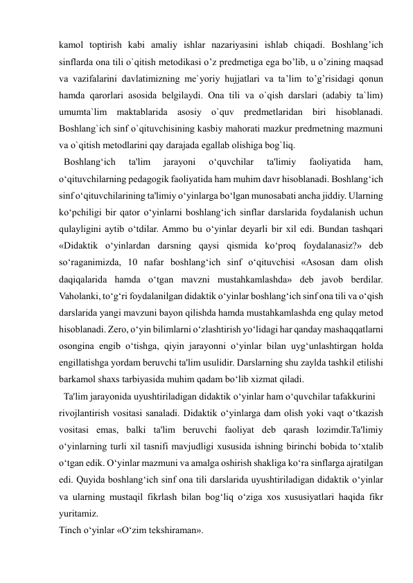  
 
kamol toptirish kabi amaliy ishlar nazariyasini ishlab chiqadi. Boshlang’ich 
sinflarda ona tili o`qitish metodikasi o’z predmetiga ega bo’lib, u o’zining maqsad 
va vazifalarini davlatimizning me`yoriy hujjatlari va ta’lim to’g’risidagi qonun 
hamda qarorlari asosida belgilaydi. Ona tili va o`qish darslari (adabiy ta`lim) 
umumta`lim maktablarida asosiy o`quv predmetlaridan biri hisoblanadi. 
Boshlang`ich sinf o`qituvchisining kasbiy mahorati mazkur predmetning mazmuni 
va o`qitish metodlarini qay darajada egallab olishiga bog`liq. 
  Boshlang‘ich 
ta'lim 
jarayoni 
o‘quvchilar 
ta'limiy 
faoliyatida 
ham, 
o‘qituvchilarning pedagogik faoliyatida ham muhim davr hisoblanadi. Boshlang‘ich 
sinf o‘qituvchilarining ta'limiy o‘yinlarga bo‘lgan munosabati ancha jiddiy. Ularning 
ko‘pchiligi bir qator o‘yinlarni boshlang‘ich sinflar darslarida foydalanish uchun 
qulayligini aytib o‘tdilar. Ammo bu o‘yinlar deyarli bir xil edi. Bundan tashqari 
«Didaktik o‘yinlardan darsning qaysi qismida ko‘proq foydalanasiz?» deb 
so‘raganimizda, 10 nafar boshlang‘ich sinf o‘qituvchisi «Asosan dam olish 
daqiqalarida hamda o‘tgan mavzni mustahkamlashda» deb javob berdilar. 
Vaholanki, to‘g‘ri foydalanilgan didaktik o‘yinlar boshlang‘ich sinf ona tili va o‘qish 
darslarida yangi mavzuni bayon qilishda hamda mustahkamlashda eng qulay metod 
hisoblanadi. Zero, o‘yin bilimlarni o‘zlashtirish yo‘lidagi har qanday mashaqqatlarni 
osongina engib o‘tishga, qiyin jarayonni o‘yinlar bilan uyg‘unlashtirgan holda 
engillatishga yordam beruvchi ta'lim usulidir. Darslarning shu zaylda tashkil etilishi 
barkamol shaxs tarbiyasida muhim qadam bo‘lib xizmat qiladi. 
  Ta'lim jarayonida uyushtiriladigan didaktik o‘yinlar ham o‘quvchilar tafakkurini 
rivojlantirish vositasi sanaladi. Didaktik o‘yinlarga dam olish yoki vaqt o‘tkazish 
vositasi emas, balki ta'lim beruvchi faoliyat deb qarash lozimdir.Ta'limiy 
o‘yinlarning turli xil tasnifi mavjudligi xususida ishning birinchi bobida to‘xtalib 
o‘tgan edik. O‘yinlar mazmuni va amalga oshirish shakliga ko‘ra sinflarga ajratilgan 
edi. Quyida boshlang‘ich sinf ona tili darslarida uyushtiriladigan didaktik o‘yinlar 
va ularning mustaqil fikrlash bilan bog‘liq o‘ziga xos xususiyatlari haqida fikr 
yuritamiz. 
Tinch o‘yinlar «O‘zim tekshiraman». 

