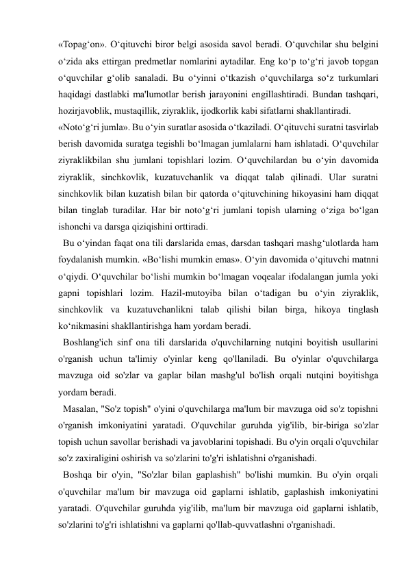  
 
«Topag‘on». O‘qituvchi biror belgi asosida savol beradi. O‘quvchilar shu belgini 
o‘zida aks ettirgan predmetlar nomlarini aytadilar. Eng ko‘p to‘g‘ri javob topgan 
o‘quvchilar g‘olib sanaladi. Bu o‘yinni o‘tkazish o‘quvchilarga so‘z turkumlari 
haqidagi dastlabki ma'lumotlar berish jarayonini engillashtiradi. Bundan tashqari, 
hozirjavoblik, mustaqillik, ziyraklik, ijodkorlik kabi sifatlarni shakllantiradi. 
«Noto‘g‘ri jumla». Bu o‘yin suratlar asosida o‘tkaziladi. O‘qituvchi suratni tasvirlab 
berish davomida suratga tegishli bo‘lmagan jumlalarni ham ishlatadi. O‘quvchilar 
ziyraklikbilan shu jumlani topishlari lozim. O‘quvchilardan bu o‘yin davomida 
ziyraklik, sinchkovlik, kuzatuvchanlik va diqqat talab qilinadi. Ular suratni 
sinchkovlik bilan kuzatish bilan bir qatorda o‘qituvchining hikoyasini ham diqqat 
bilan tinglab turadilar. Har bir noto‘g‘ri jumlani topish ularning o‘ziga bo‘lgan 
ishonchi va darsga qiziqishini orttiradi. 
  Bu o‘yindan faqat ona tili darslarida emas, darsdan tashqari mashg‘ulotlarda ham 
foydalanish mumkin. «Bo‘lishi mumkin emas». O‘yin davomida o‘qituvchi matnni 
o‘qiydi. O‘quvchilar bo‘lishi mumkin bo‘lmagan voqealar ifodalangan jumla yoki 
gapni topishlari lozim. Hazil-mutoyiba bilan o‘tadigan bu o‘yin ziyraklik, 
sinchkovlik va kuzatuvchanlikni talab qilishi bilan birga, hikoya tinglash 
ko‘nikmasini shakllantirishga ham yordam beradi.  
  Boshlang'ich sinf ona tili darslarida o'quvchilarning nutqini boyitish usullarini 
o'rganish uchun ta'limiy o'yinlar keng qo'llaniladi. Bu o'yinlar o'quvchilarga 
mavzuga oid so'zlar va gaplar bilan mashg'ul bo'lish orqali nutqini boyitishga 
yordam beradi. 
  Masalan, "So'z topish" o'yini o'quvchilarga ma'lum bir mavzuga oid so'z topishni 
o'rganish imkoniyatini yaratadi. O'quvchilar guruhda yig'ilib, bir-biriga so'zlar 
topish uchun savollar berishadi va javoblarini topishadi. Bu o'yin orqali o'quvchilar 
so'z zaxiraligini oshirish va so'zlarini to'g'ri ishlatishni o'rganishadi. 
  Boshqa bir o'yin, "So'zlar bilan gaplashish" bo'lishi mumkin. Bu o'yin orqali 
o'quvchilar ma'lum bir mavzuga oid gaplarni ishlatib, gaplashish imkoniyatini 
yaratadi. O'quvchilar guruhda yig'ilib, ma'lum bir mavzuga oid gaplarni ishlatib, 
so'zlarini to'g'ri ishlatishni va gaplarni qo'llab-quvvatlashni o'rganishadi. 
