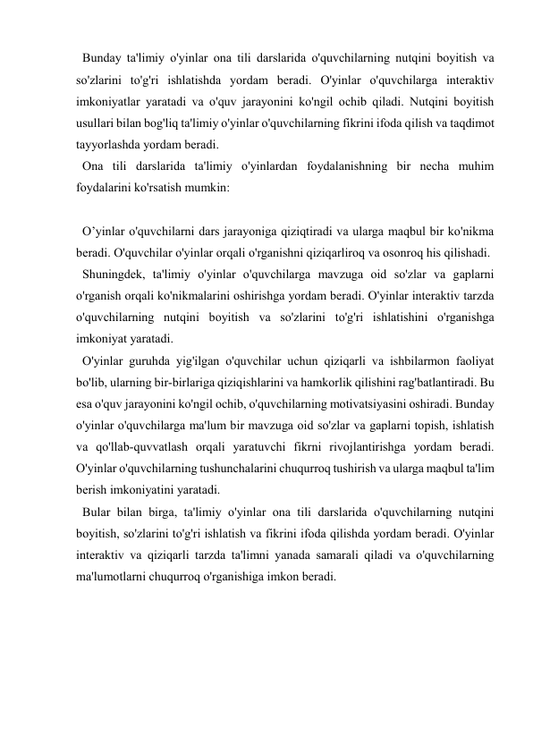  
 
  Bunday ta'limiy o'yinlar ona tili darslarida o'quvchilarning nutqini boyitish va 
so'zlarini to'g'ri ishlatishda yordam beradi. O'yinlar o'quvchilarga interaktiv 
imkoniyatlar yaratadi va o'quv jarayonini ko'ngil ochib qiladi. Nutqini boyitish 
usullari bilan bog'liq ta'limiy o'yinlar o'quvchilarning fikrini ifoda qilish va taqdimot 
tayyorlashda yordam beradi.  
  Ona tili darslarida ta'limiy o'yinlardan foydalanishning bir necha muhim 
foydalarini ko'rsatish mumkin: 
 
  O’yinlar o'quvchilarni dars jarayoniga qiziqtiradi va ularga maqbul bir ko'nikma 
beradi. O'quvchilar o'yinlar orqali o'rganishni qiziqarliroq va osonroq his qilishadi. 
  Shuningdek, ta'limiy o'yinlar o'quvchilarga mavzuga oid so'zlar va gaplarni 
o'rganish orqali ko'nikmalarini oshirishga yordam beradi. O'yinlar interaktiv tarzda 
o'quvchilarning nutqini boyitish va so'zlarini to'g'ri ishlatishini o'rganishga 
imkoniyat yaratadi. 
  O'yinlar guruhda yig'ilgan o'quvchilar uchun qiziqarli va ishbilarmon faoliyat 
bo'lib, ularning bir-birlariga qiziqishlarini va hamkorlik qilishini rag'batlantiradi. Bu 
esa o'quv jarayonini ko'ngil ochib, o'quvchilarning motivatsiyasini oshiradi. Bunday 
o'yinlar o'quvchilarga ma'lum bir mavzuga oid so'zlar va gaplarni topish, ishlatish 
va qo'llab-quvvatlash orqali yaratuvchi fikrni rivojlantirishga yordam beradi. 
O'yinlar o'quvchilarning tushunchalarini chuqurroq tushirish va ularga maqbul ta'lim 
berish imkoniyatini yaratadi. 
  Bular bilan birga, ta'limiy o'yinlar ona tili darslarida o'quvchilarning nutqini 
boyitish, so'zlarini to'g'ri ishlatish va fikrini ifoda qilishda yordam beradi. O'yinlar 
interaktiv va qiziqarli tarzda ta'limni yanada samarali qiladi va o'quvchilarning 
ma'lumotlarni chuqurroq o'rganishiga imkon beradi.  
 
 
 
 
