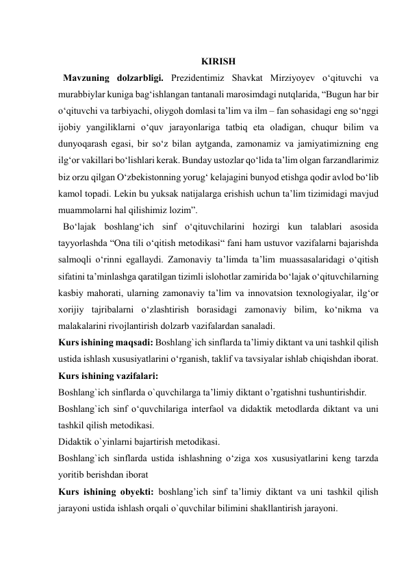  
 
 
KIRISH 
  Mavzuning dolzarbligi. Prеzidеntimiz Shаvkаt Mirziyоyеv о‘qituvchi vа 
murаbbiylаr kunigа bаg‘ishlаngаn tаntаnаli mаrоsimdаgi nutqlаridа, “Bugun hаr bir 
о‘qituvchi vа tаrbiyаchi, оliygоh dоmlаsi tа’lim vа ilm – fаn sоhаsidаgi еng sо‘nggi 
ijоbiy yаngiliklаrni о‘quv jаrаyоnlаrigа tаtbiq еtа оlаdigаn, chuqur bilim vа 
dunyоqаrаsh еgаsi, bir sо‘z bilаn аytgаndа, zаmоnаmiz vа jаmiyаtimizning еng 
ilg‘оr vаkillаri bо‘lishlаri kеrаk. Bundаy ustоzlаr qо‘lidа tа’lim оlgаn fаrzаndlаrimiz 
biz оrzu qilgаn О‘zbеkistоnning yоrug‘ kеlаjаgini bunyоd еtishgа qоdir аvlоd bо‘lib 
kаmоl tоpаdi. Lеkin bu yuksаk nаtijаlаrgа еrishish uchun tа’lim tizimidаgi mаvjud 
muаmmоlаrni hаl qilishimiz lоzim”. 
  Bo‘lajak boshlang‘ich sinf o‘qituvchilarini hozirgi kun talablari asosida 
tayyorlashda “Ona tili o‘qitish metodikasi“ fani ham ustuvor vazifalarni bajarishda 
salmoqli o‘rinni egallaydi. Zamonaviy ta’limda ta’lim muassasalaridagi o‘qitish 
sifatini ta’minlashga qaratilgan tizimli islohotlar zamirida bo‘lajak o‘qituvchilarning 
kasbiy mahorati, ularning zamonaviy ta’lim va innovatsion texnologiyalar, ilg‘or 
xorijiy tajribalarni o‘zlashtirish borasidagi zamonaviy bilim, ko‘nikma va 
malakalarini rivojlantirish dolzarb vazifalardan sanaladi.  
Kurs ishining maqsadi: Boshlang`ich sinflarda ta’limiy diktant va uni tashkil qilish 
ustida ishlash xususiyatlarini o‘rganish, taklif va tavsiyalar ishlab chiqishdan iborat. 
Kurs ishining vazifalari:  
Boshlang`ich sinflarda o`quvchilarga ta’limiy diktant o’rgatishni tushuntirishdir.  
Boshlang`ich sinf o‘quvchilariga interfaol va didaktik metodlarda diktant va uni 
tashkil qilish metodikasi.  
Didaktik o`yinlarni bajartirish metodikasi. 
Boshlang`ich sinflarda ustida ishlashning o‘ziga xos xususiyatlarini keng tarzda 
yoritib berishdan iborat  
Kurs ishining obyekti: boshlang’ich sinf ta’limiy diktant va uni tashkil qilish 
jarayoni ustida ishlash orqali o`quvchilar bilimini shakllantirish jarayoni.  
