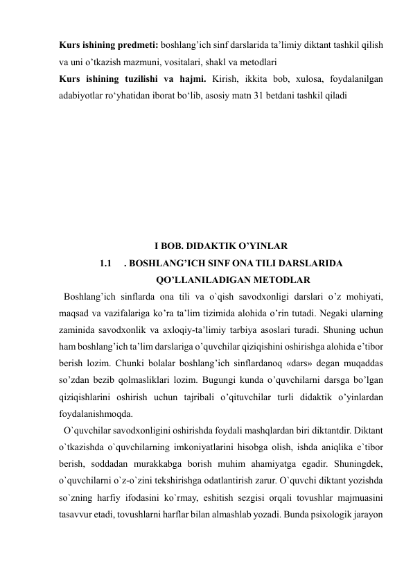  
 
Kurs ishining predmeti: boshlang’ich sinf darslarida ta’limiy diktant tashkil qilish 
va uni o’tkazish mazmuni, vositalari, shakl va metodlari 
Kurs ishining tuzilishi vа hаjmi. Kirish, ikkitа bоb, xulоsа, fоydаlаnilgаn 
аdаbiyоtlаr rоʻyhаtidan iborat bo‘lib, asosiy matn 31 betdani tashkil qiladi 
 
 
 
 
 
 
 
 
I BOB. DIDAKTIK O’YINLAR 
1.1 
. BOSHLANG’ICH SINF ONA TILI DARSLARIDA 
QO’LLANILADIGAN METODLAR 
  Boshlang’ich sinflarda ona tili va o`qish savodxonligi darslari o’z mohiyati, 
maqsad va vazifalariga ko’ra ta’lim tizimida alohida o’rin tutadi. Negaki ularning 
zaminida savodxonlik va axloqiy-ta’limiy tarbiya asoslari turadi. Shuning uchun 
ham boshlang’ich ta’lim darslariga o’quvchilar qiziqishini oshirishga alohida e’tibor 
berish lozim. Chunki bolalar boshlang’ich sinflardanoq «dars» degan muqaddas 
so’zdan bezib qolmasliklari lozim. Bugungi kunda o’quvchilarni darsga bo’lgan 
qiziqishlarini oshirish uchun tajribali o’qituvchilar turli didaktik o’yinlardan 
foydalanishmoqda. 
  O`quvchilar savodxonligini oshirishda foydali mashqlardan biri diktantdir. Diktant 
o`tkazishda o`quvchilarning imkoniyatlarini hisobga olish, ishda aniqlika e`tibor 
berish, soddadan murakkabga borish muhim ahamiyatga egadir. Shuningdek, 
o`quvchilarni o`z-o`zini tekshirishga odatlantirish zarur. O`quvchi diktant yozishda 
so`zning harfiy ifodasini ko`rmay, eshitish sezgisi orqali tovushlar majmuasini 
tasavvur etadi, tovushlarni harflar bilan almashlab yozadi. Bunda psixologik jarayon 
