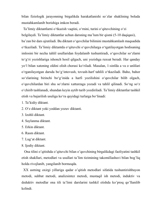  
 
bilan fiziologik jarayonning birgalikda harakatlanishi so`zlar shaklining bolada 
mustahkamlanib borishiga imkon beradi.  
  Ta’limiy diktantlarni o‘tkazish vaqtini, o‘rnini, turini o‘qituvchining o‘zi 
belgilaydi. Ta’limiy diktantlar uchun darsning ma’lum bir qismi (5-10 daqiqasi), 
ba’zan bir dars ajratiladi. Bu diktant o‘quvchilar bilimini mustahkamlash maqsadida 
o‘tkaziladi. Ta’limiy diktantda o‘qituvchi o‘quvchilarga o‘rgatilayotgan hodisaning 
imlosini bir necha tahlil usullaridan foydalanib tushuntiradi, o‘quvchilar so‘zlarni 
to‘g‘ri yozishlariga ishonch hosil qilgach, uni yozishga ruxsat beradi. Har qanday 
yo‘l bilan xatoning oldini olish chorasi ko‘riladi. Masalan, 1-sinfda a va o unlilari 
o‘rganilayotgan darsda bo‘g‘intovush, tovush-harf tahlili o‘tkaziladi. Baho, bahor 
so‘zlarining birinchi bo‘g‘inida a harfi yozilishini o‘quvchilar bilib olgach, 
o‘quvchilardan biri shu so‘zlarni xattaxtaga yozadi va tahlil qilinadi. So‘ng so‘z 
o‘chirib tashlanadi, shundan keyin aytib turib yozdiriladi. Ta’limiy diktantlar tashkil 
etish va bajarilish usuliga ko‘ra quyidagi turlarga bo‘linadi: 
1. Ta’kidiy diktant. 
2. O‘z diktant yoki yoddan yozuv diktanti. 
3. Izohli diktant. 
4. Saylanma diktant. 
5. Erkin diktant. 
6. Rasm diktant. 
7. Lug‘at diktant. 
8. Ijodiy diktant. 
   Ona tilini o’qitishda o’qituvchi bilan o’quvchining birgalikdagi faoliyatini tashkil 
etish shakllari, metodlari va usullari ta’lim tizimining takomillashuvi bilan bog’liq 
holda rivojlanib, yangilanib bormoqda. 
  XX asrning oxirgi yillariga qadar o’qitish metodlari sifatida tushuntirishbayon 
metodi, suhbat metodi, analizsintez metodi, mustaqil ish metodi, induktiv va 
deduktiv metodlar ona tili ta’limi darslarini tashkil etishda ko’proq qo’llanilib 
kelindi. 
