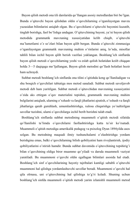  
 
  Bayon qilish metodi ona tili darslarida qo’llangan asosiy metodlardan biri bo’lgan. 
Bunda o’qituvchi bayon qilishdan oldin o’quvchilarning o’rganilayotgan mavzu 
yuzasidan bilimlarini aniqlab olgan. Bu o’quvchilarni o’qituvchi bayonini kuzatib, 
tinglab borishga, faol bo’lishga undagan. O’qituvchining bayoni, ya’ni bayon qilish 
metodida 
grammatik 
mavzuning 
xususiyatidan 
kelib 
chiqib, 
o’qituvchi 
ma’lumotlarni o’z so’zlari bilan bayon qilib bergan. Bunda o’qituvchi zimmasiga 
o’rganilayotgan grammatik mavzuning muhim o’rinlarini aniq, lo’nda, misollar 
tahlili bilan izchil bayon qilib berish vazifasi yuklangan. Boshlang’ich sinflarda 
bayon qilish metodi o’quvchilarning yoshi va eslab qolish holatidan keiib chiqqan 
holda 3—5 daqiqaga mo’ljallangan, Bayon qilish metodini qo’llash holatlari hozir 
ham uchraydi. 
  Suhbat metodi boshlang’ich sinflarda ona tilini o’qitishda keng qo’llaniladigan va 
shu bosqich o’quvchilari tabiatiga mos metod sanaladi. Suhbat metodi savoljavob 
metodi deb ham yuritilgan. Suhbat metodi o’qituvchidan mavzuning xususiyatini 
o’zida aks ettirgan o’quv materialini topishni, grammatik mavzuning muhim 
belgilarini aniqlash, ularning o’xshash va farqli jihatlarini ajratish, o’xshash va farqli 
jihatlariga qarab guruhlash, umumlashtirishga, xulosa chiqarishga yo’naltirilgan 
savollar tuzishni, ularni o’quvchilarga izchil berib borishni talab etadi. 
  Boshlang’ich sinflarda suhbat metodining muammoli o’qitish mctodi sifatida 
qo’llanilishi ta’limda o’quvchilarni faollashtirishga katta ta’sir ko’rsatadi. 
Muammoli o’qitish metodiga amerikalik pedagog va psixolog Dyun 1894yilda asos 
solgan. Bu metodning maqsadi ilmiy tushunchalarni o’zlashtirishga yordam 
berishgina emas, balki o’quvchilarning bilish qobiliyatini ham rivojlantirish, ijodiy 
qobiliyatlarini o’stirish hamdir. Bunda suhbat davomida o’qituvchining topshirig’i 
bilan o’quvchining oldiga biror muammo qo’yiladi va darsda muammoli vaziyat 
yaratiladi. Bu muammoni o’quvchi oldin egallagan bilimlari asosida hal etadi. 
Boshlang’ich sinf o’quvchilarining hayotiy tajribalari kamligi sababli o’qituvchi 
muammoni hal qilishga yordamlashuvchi savollar beradi. Muammoni o’quvchi hal 
qila olrnasa, uni o’qituvchining hal qilishiga to’g’ri keladi. Shuning uchun 
boshlang’ich sinfda muammoli o’qitish metodi yarim izlanishli muammoli metod 
